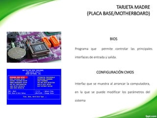 BIOS
Programa que permite controlar las principales
interfaces de entrada y salida.
CONFIGURACIÓN CMOS
Interfaz que se muestra al arrancar la computadora,
en la que se puede modificar los parámetros del
sistema
TARJETA MADRE
(PLACA BASE/MOTHERBOARD)
 