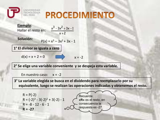 Ejemplo:
Hallar el resto en:
Solución:

x3 3x2 3x 1
x 2

P(x) = x3 – 3x2 + 3x - 1

1° El divisor se iguala a cero
d(x) = x + 2 = 0

x = -2

2° Se elige una variable conveniente y se despeja esta variable.
En nuestro caso:

x = -2

3° La variable elegida se busca en el dividendo para reemplazarlo por su
equivalente, luego se realizan las operaciones indicadas y obtenemos el resto.
R = P(-2)
R = (-2)3 - 3(-2)2 + 3(-2) - 1
R = -8 - 12 - 6 - 1
R = -27

Recuerda:
«R» es el resto, en
consecuencia la
respuesta es -27.

 