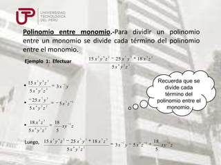 Polinomio entre monomio.-Para dividir un polinomio
entre un monomio se divide cada término del polinomio
entre el monomio.
3

4

15 x y z

Ejemplo 1: Efectuar

2

7

25 x y
4

3

5x y z
3

4

2

7

25 x y
3

5x y z
5

18 x z
4

Recuerda que se
divide cada
término del
polinomio entre el
monomio.

3x y

3

5x y z

3

3

2

3

5x y z

18
2

2

5x z

3

2

1

3

4

5

18 x z

2

15 x y z
4

3

3

xy z

5

3
4
2
Luego, 15 x y z

7

25 x y
4

3

5x y z

2

3

5

18 x z

3
1

3x y

3

5x z

2

18
5

3

xy z

 