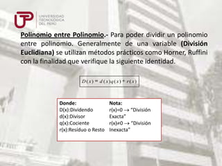 Polinomio entre Polinomio.- Para poder dividir un polinomio
entre polinomio. Generalmente de una variable (División
Euclidiana) se utilizan métodos prácticos como Horner, Ruffini
con la finalidad que verifique la siguiente identidad.
D ( x)

d ( x)q ( x)

Donde:
D(x):Dividendo
d(x):Divisor
q(x):Cociente
r(x):Resíduo o Resto

r ( x)

Nota:
r(x)=0 “División
Exacta”
r(x) 0 “División
Inexacta”

 