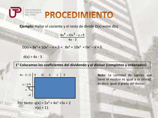 Ejemplo: Hallar el cociente y el resto de dividir D(x) entre d(x)
8x 4

10x3 x 5
4x 3

D(x) = 8x4 + 10x3 – x + 5 = 8x4 + 10x3 + 0x2 – x + 5
d(x) = 4x - 3

1° Colocamos los coeficientes del dividendo y el divisor (completos y ordenados)
4x - 3 = 0

8

10

0

-1

5

6

12

9

6

8

16

12

8

11

2

4

3

2

x = 3/4
x
4

Por tanto: q(x) = 2x3 + 4x2 +3x + 2
r(x) = 11

Nota: La cantidad de lugares que
tiene el residuo es igual a la unidad;
es decir, igual al grado del divisor.

 