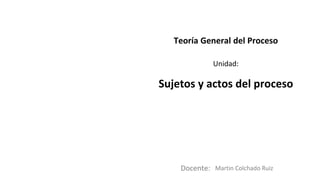 Docente:
Unidad:
Teoría General del Proceso
Sujetos y actos del proceso
Martin Colchado Ruiz
 