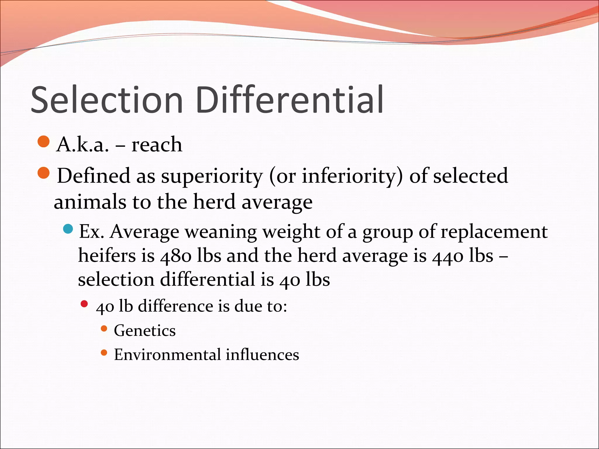 Selection Differential
A.k.a. – reach
Defined as superiority (or inferiority) of selected
animals to the herd average
Ex. Average weaning weight of a group of replacement
heifers is 480 lbs and the herd average is 440 lbs –
selection differential is 40 lbs
 40 lb difference is due to:
 Genetics
 Environmental influences
 