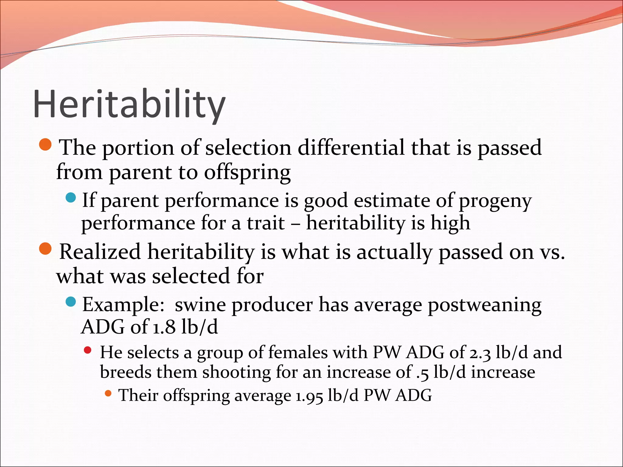 Heritability
The portion of selection differential that is passed
from parent to offspring
If parent performance is good estimate of progeny
performance for a trait – heritability is high
Realized heritability is what is actually passed on vs.
what was selected for
Example: swine producer has average postweaning
ADG of 1.8 lb/d
 He selects a group of females with PW ADG of 2.3 lb/d and
breeds them shooting for an increase of .5 lb/d increase
 Their offspring average 1.95 lb/d PW ADG
 