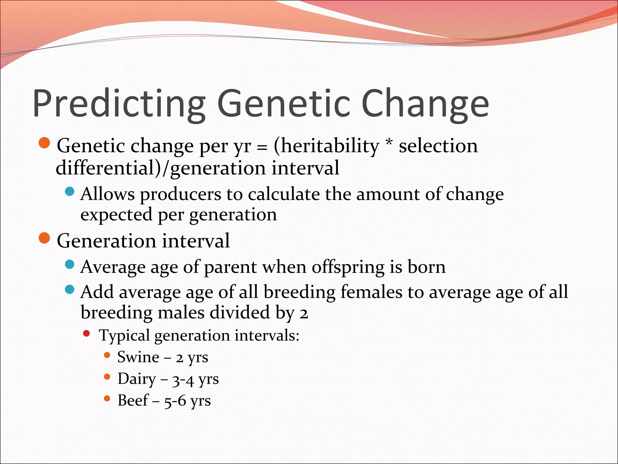 Predicting Genetic Change
Genetic change per yr = (heritability * selection
differential)/generation interval
Allows producers to calculate the amount of change
expected per generation
Generation interval
Average age of parent when offspring is born
Add average age of all breeding females to average age of all
breeding males divided by 2
 Typical generation intervals:
 Swine – 2 yrs
 Dairy – 3-4 yrs
 Beef – 5-6 yrs
 
