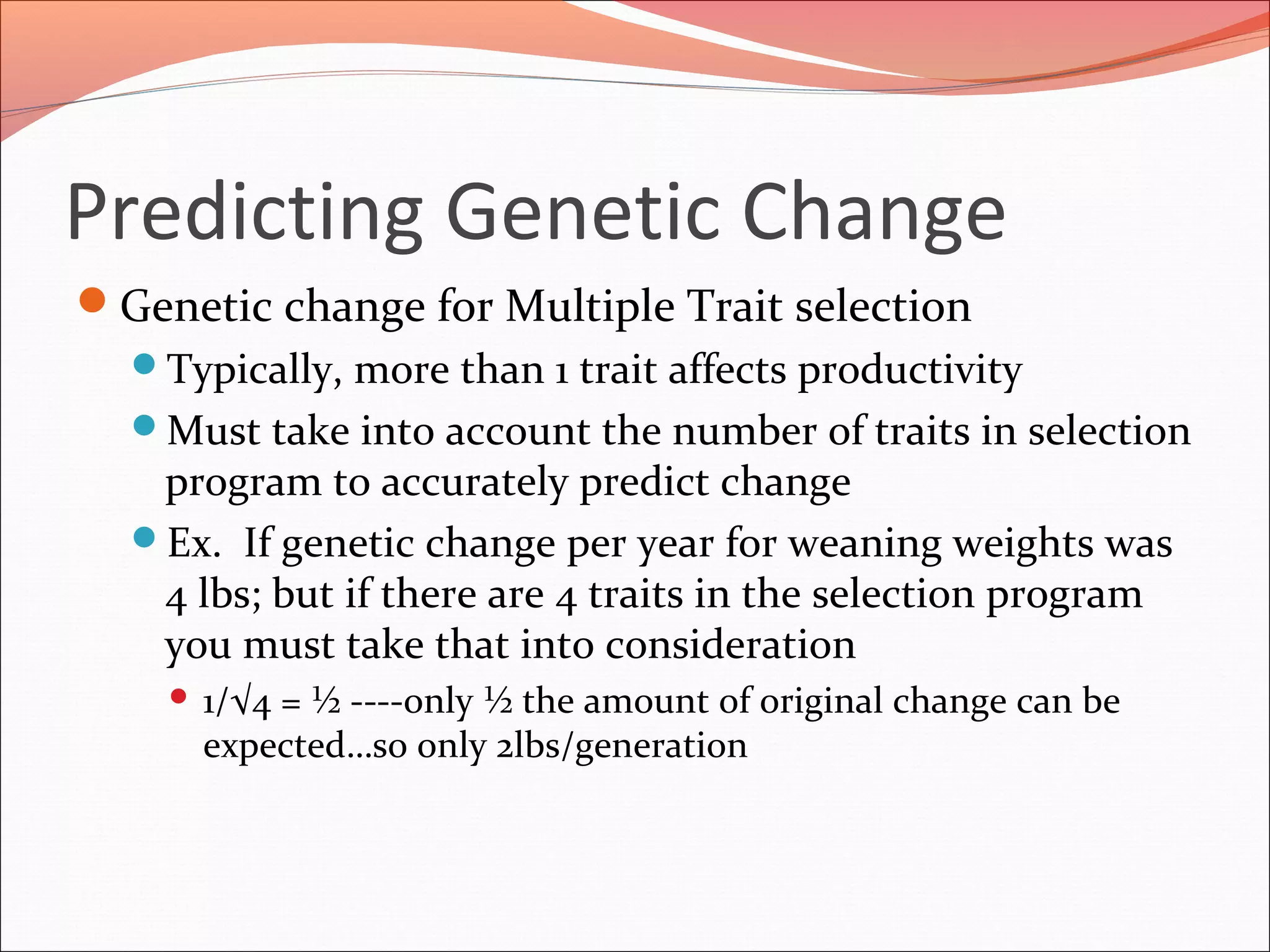 Predicting Genetic Change
Genetic change for Multiple Trait selection
Typically, more than 1 trait affects productivity
Must take into account the number of traits in selection
program to accurately predict change
Ex. If genetic change per year for weaning weights was
4 lbs; but if there are 4 traits in the selection program
you must take that into consideration
 1/√4 = ½ ----only ½ the amount of original change can be
expected…so only 2lbs/generation
 