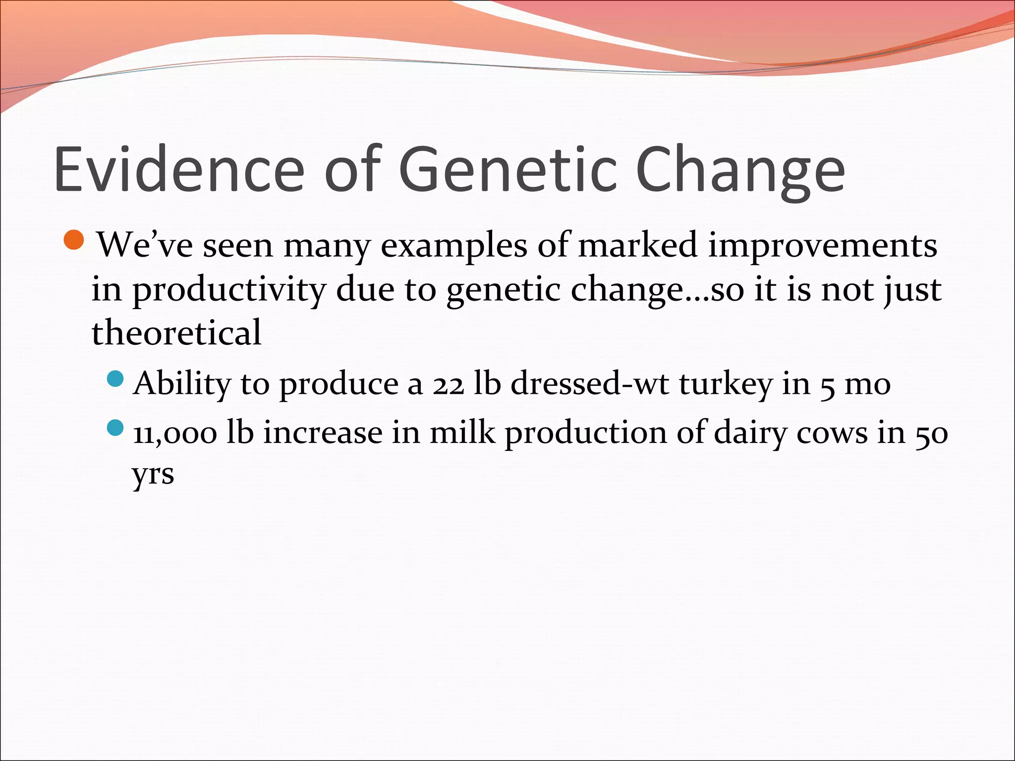 Evidence of Genetic Change
We’ve seen many examples of marked improvements
in productivity due to genetic change…so it is not just
theoretical
Ability to produce a 22 lb dressed-wt turkey in 5 mo
11,000 lb increase in milk production of dairy cows in 50
yrs
 