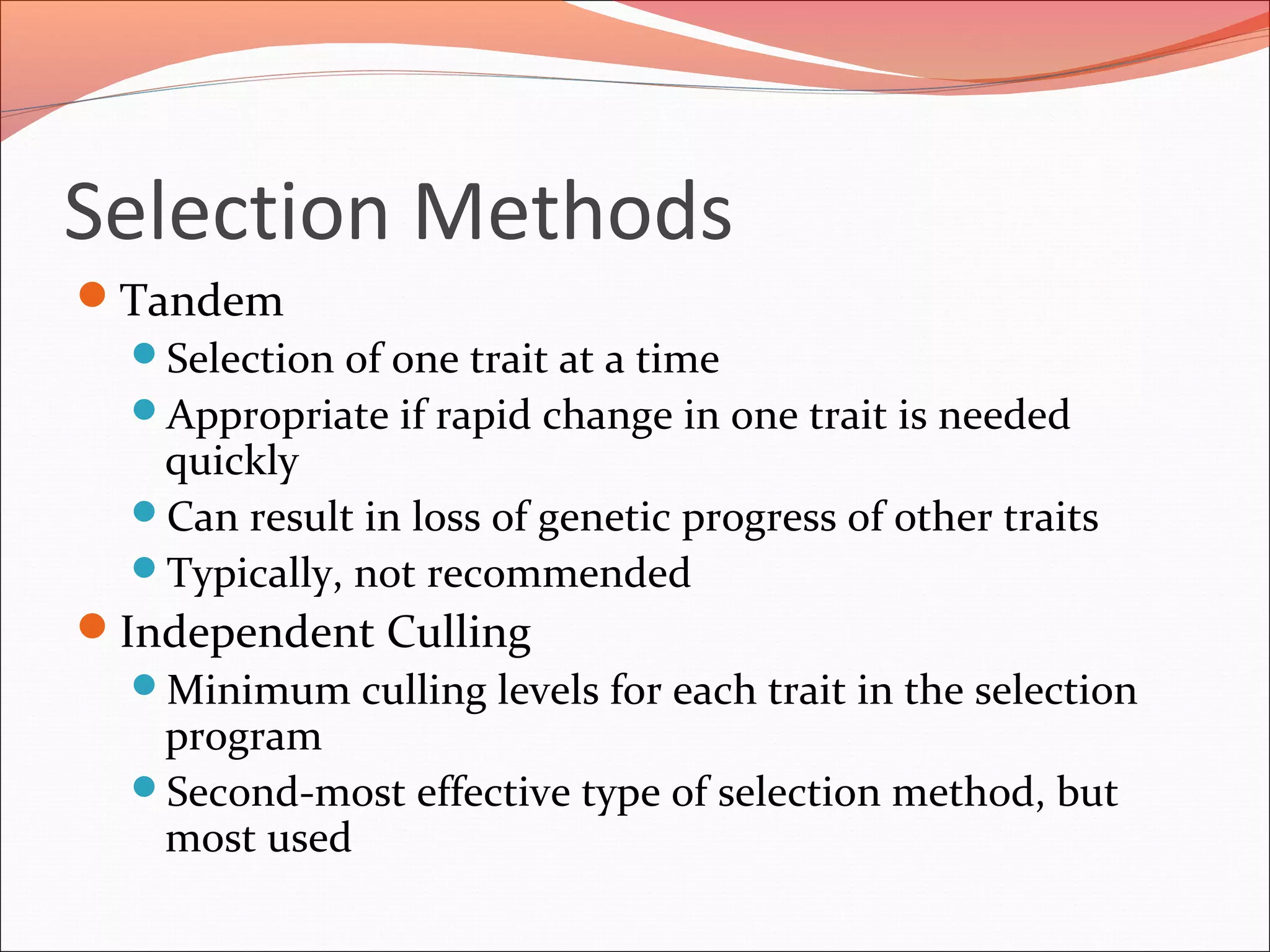 Selection Methods
Tandem
Selection of one trait at a time
Appropriate if rapid change in one trait is needed
quickly
Can result in loss of genetic progress of other traits
Typically, not recommended
Independent Culling
Minimum culling levels for each trait in the selection
program
Second-most effective type of selection method, but
most used
 
