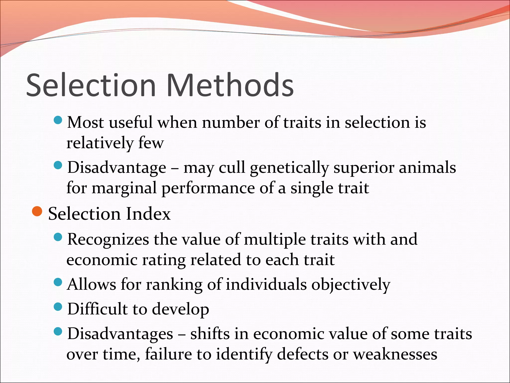 Selection Methods
Most useful when number of traits in selection is
relatively few
Disadvantage – may cull genetically superior animals
for marginal performance of a single trait
Selection Index
Recognizes the value of multiple traits with and
economic rating related to each trait
Allows for ranking of individuals objectively
Difficult to develop
Disadvantages – shifts in economic value of some traits
over time, failure to identify defects or weaknesses
 