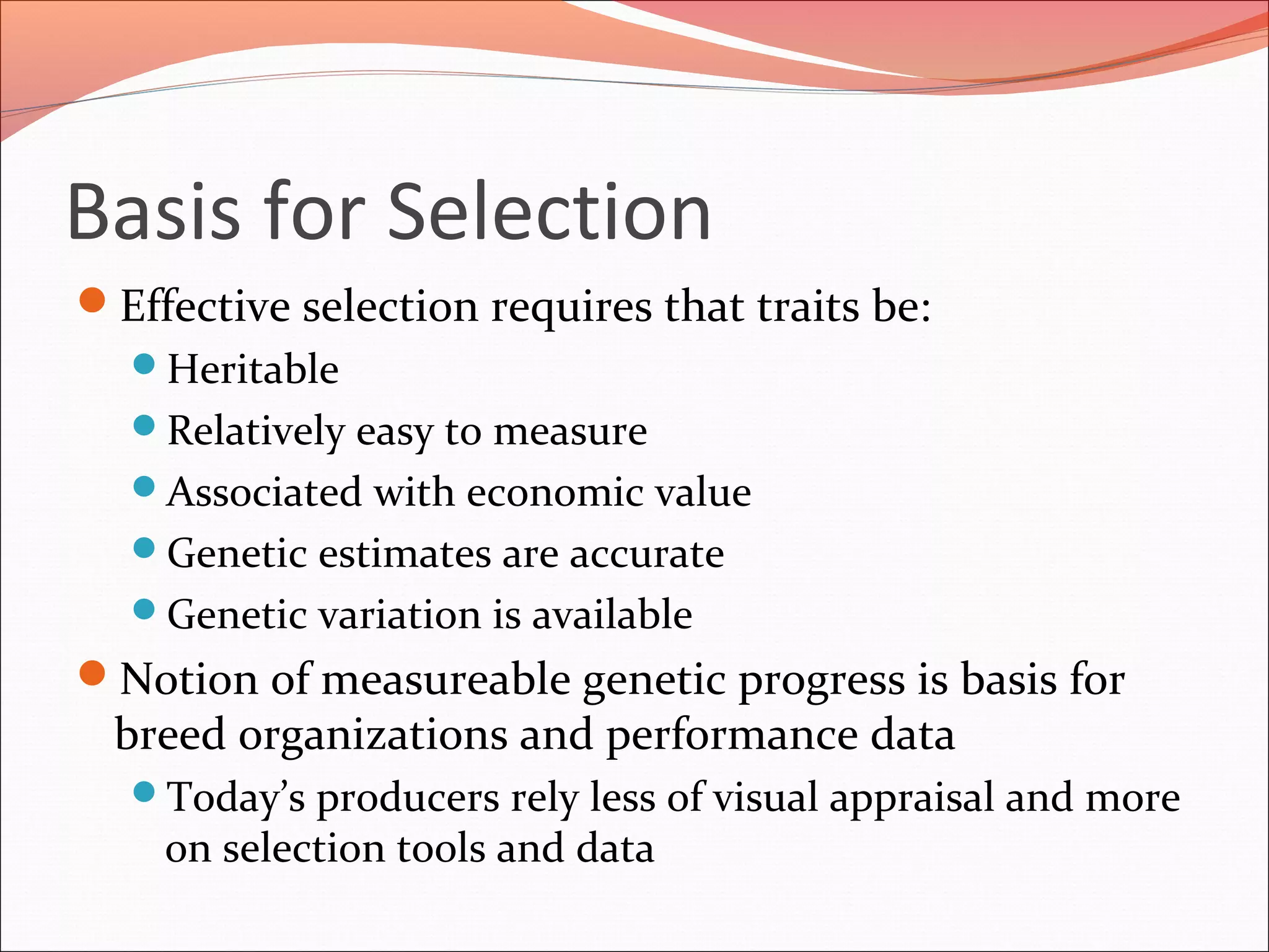 Basis for Selection
Effective selection requires that traits be:
Heritable
Relatively easy to measure
Associated with economic value
Genetic estimates are accurate
Genetic variation is available
Notion of measureable genetic progress is basis for
breed organizations and performance data
Today’s producers rely less of visual appraisal and more
on selection tools and data
 