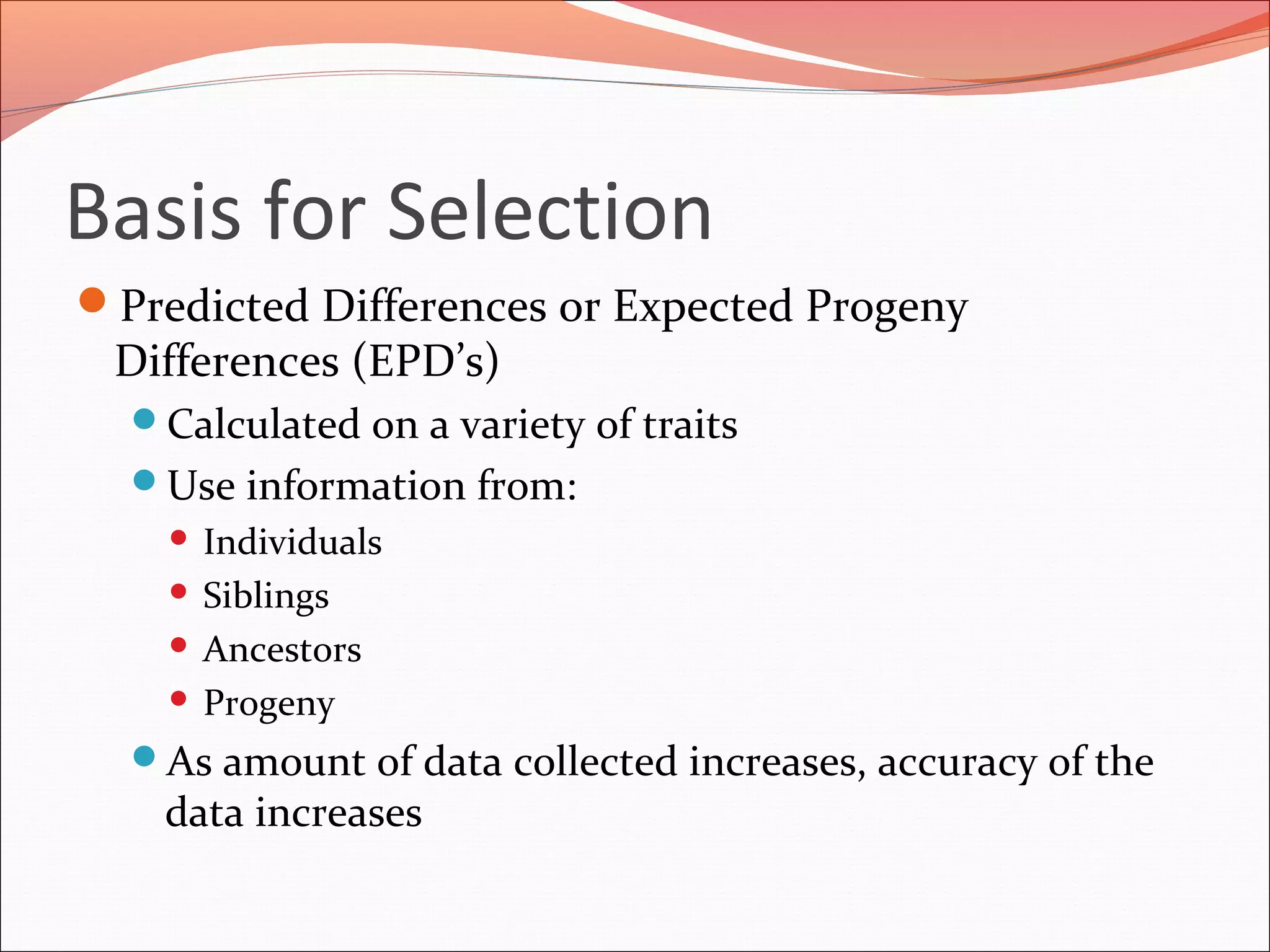 Basis for Selection
Predicted Differences or Expected Progeny
Differences (EPD’s)
Calculated on a variety of traits
Use information from:
 Individuals
 Siblings
 Ancestors
 Progeny
As amount of data collected increases, accuracy of the
data increases
 