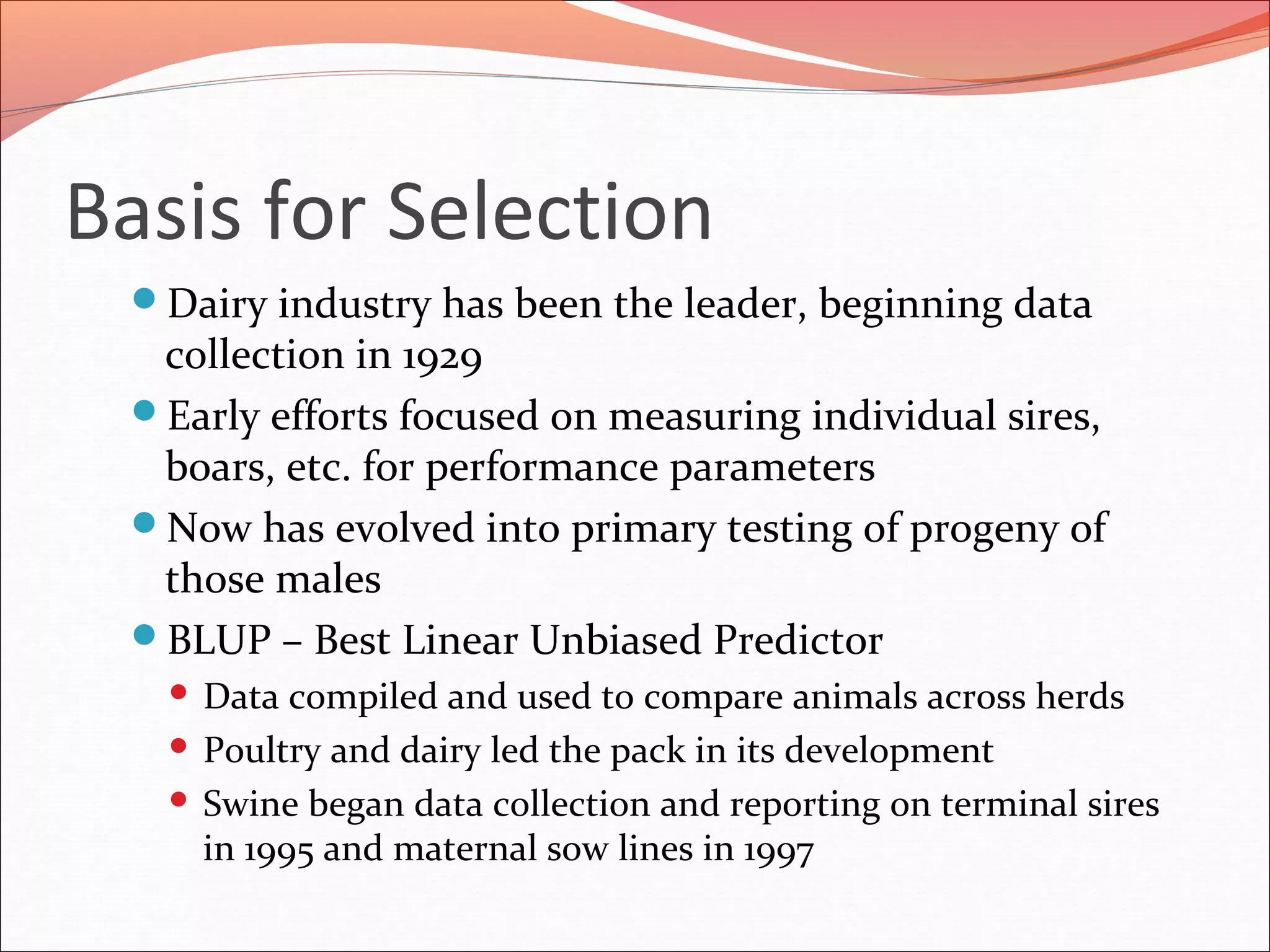 Basis for Selection
Dairy industry has been the leader, beginning data
collection in 1929
Early efforts focused on measuring individual sires,
boars, etc. for performance parameters
Now has evolved into primary testing of progeny of
those males
BLUP – Best Linear Unbiased Predictor
 Data compiled and used to compare animals across herds
 Poultry and dairy led the pack in its development
 Swine began data collection and reporting on terminal sires
in 1995 and maternal sow lines in 1997
 