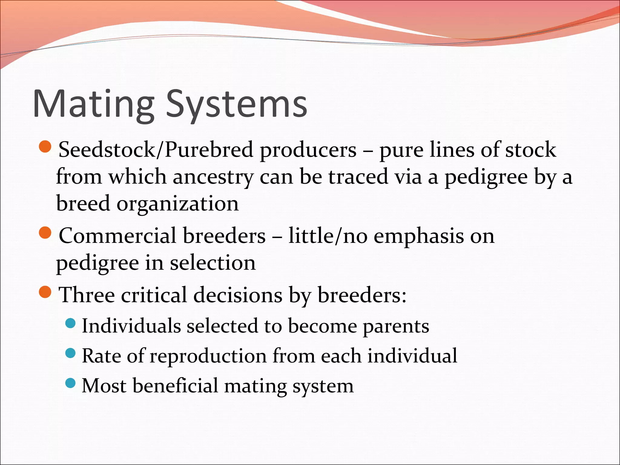 Mating Systems
Seedstock/Purebred producers – pure lines of stock
from which ancestry can be traced via a pedigree by a
breed organization
Commercial breeders – little/no emphasis on
pedigree in selection
Three critical decisions by breeders:
Individuals selected to become parents
Rate of reproduction from each individual
Most beneficial mating system
 