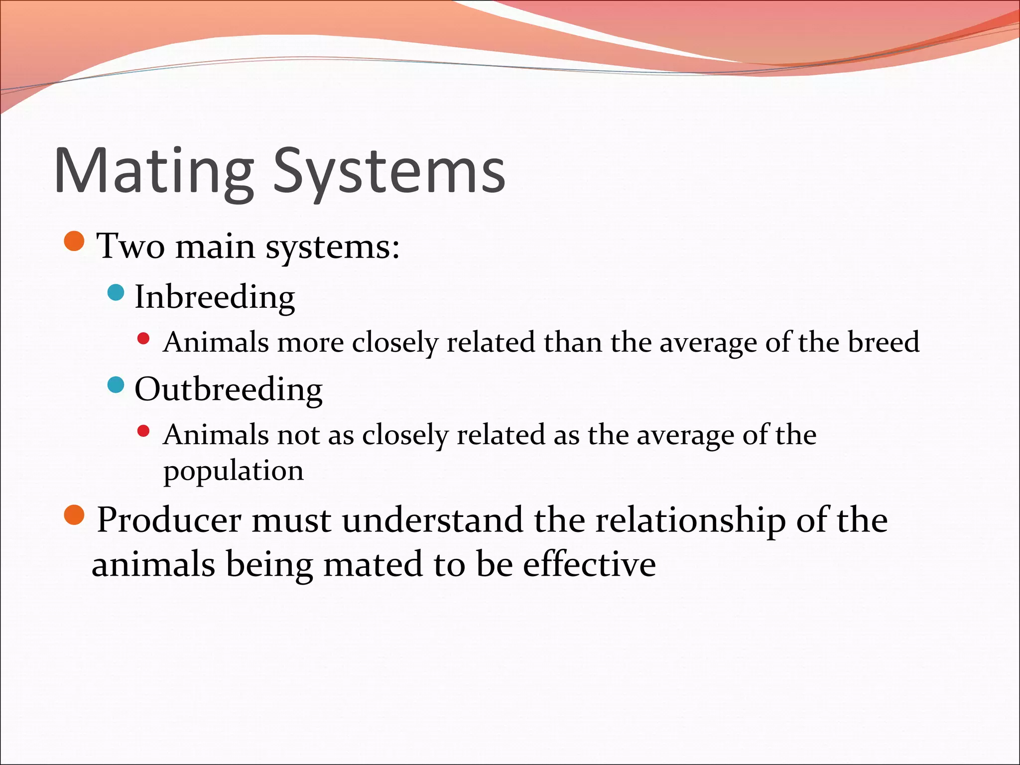 Mating Systems
Two main systems:
Inbreeding
 Animals more closely related than the average of the breed
Outbreeding
 Animals not as closely related as the average of the
population
Producer must understand the relationship of the
animals being mated to be effective
 