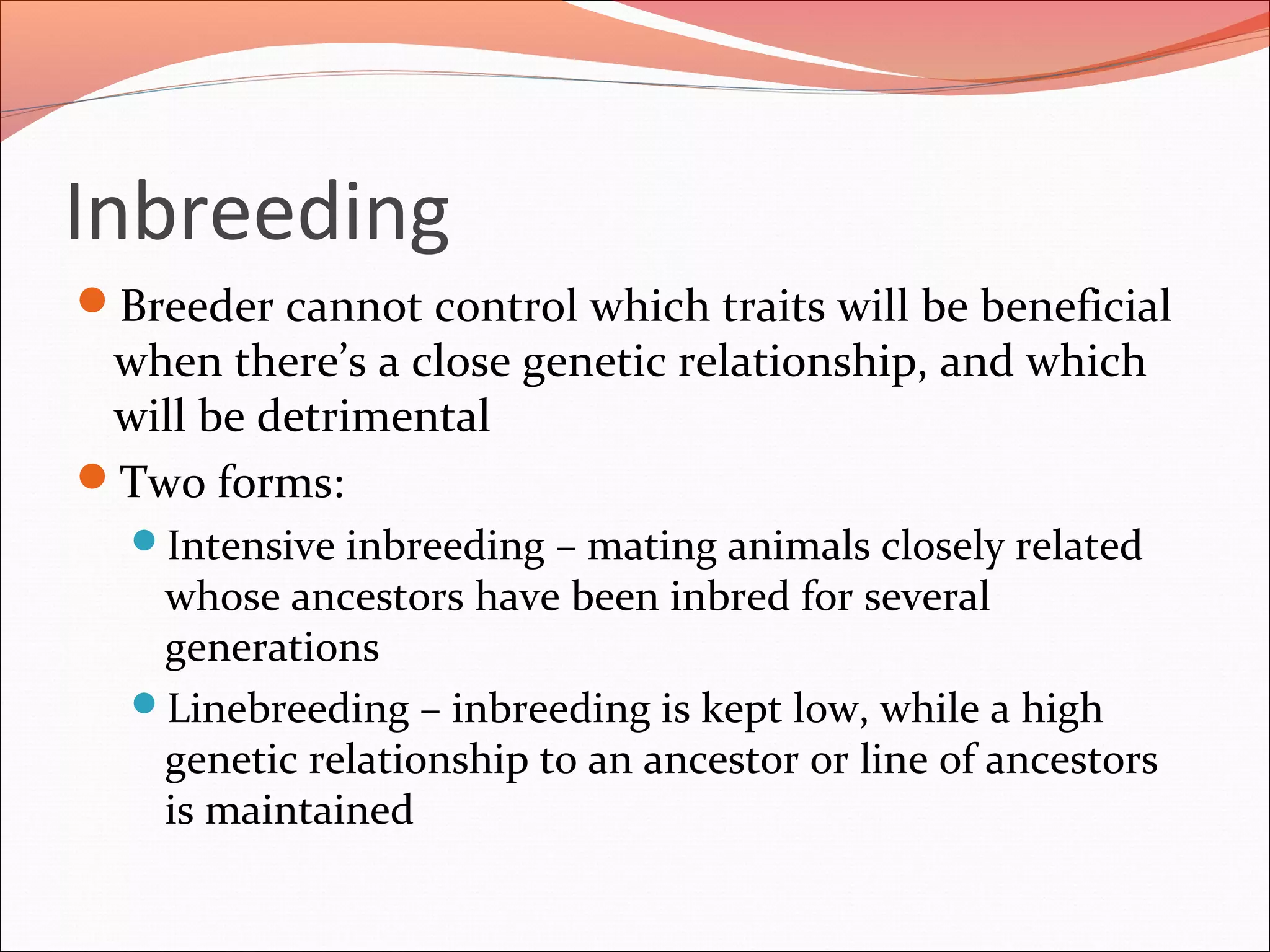 Inbreeding
Breeder cannot control which traits will be beneficial
when there’s a close genetic relationship, and which
will be detrimental
Two forms:
Intensive inbreeding – mating animals closely related
whose ancestors have been inbred for several
generations
Linebreeding – inbreeding is kept low, while a high
genetic relationship to an ancestor or line of ancestors
is maintained
 