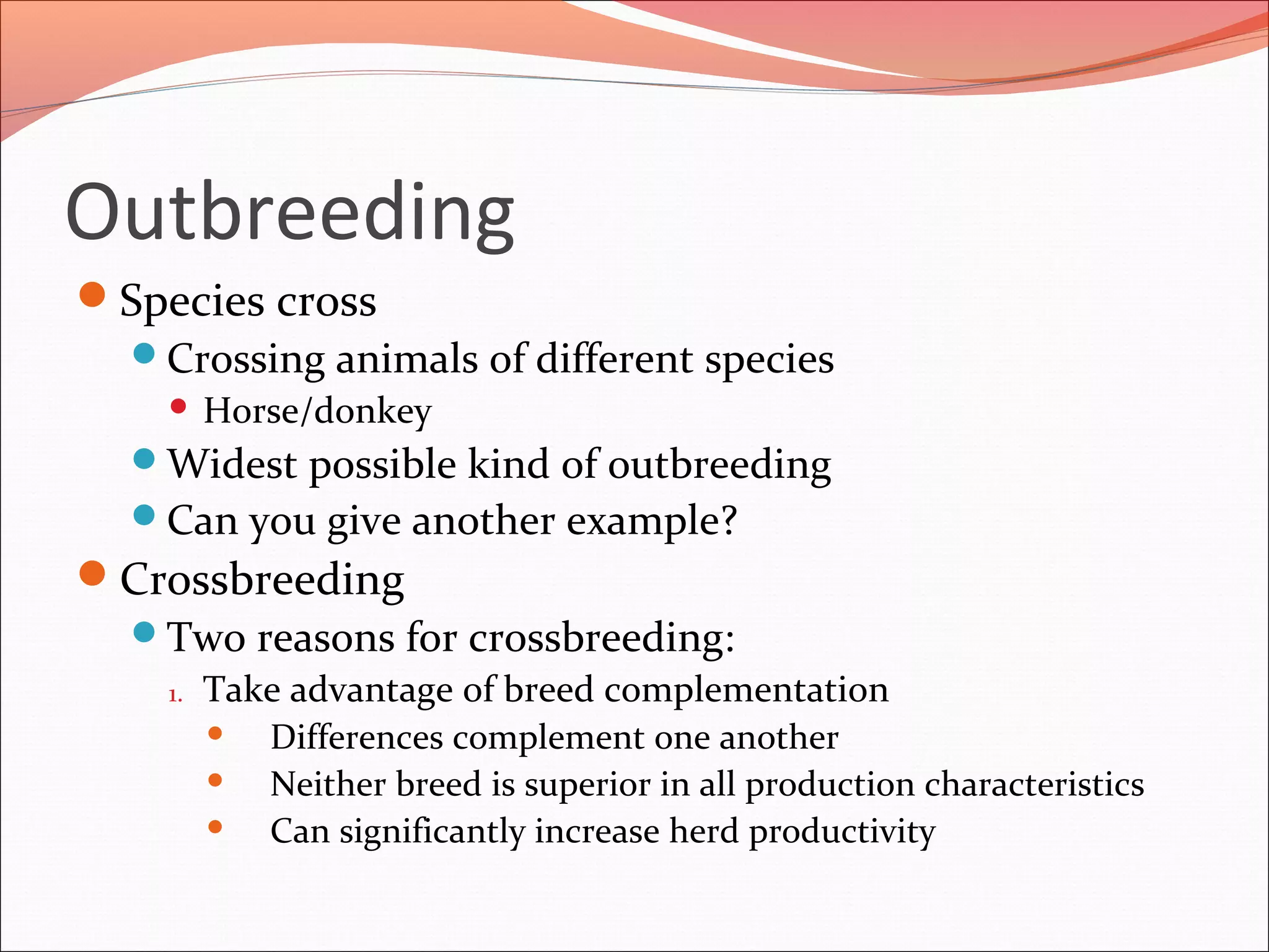 Outbreeding
Species cross
Crossing animals of different species
 Horse/donkey
Widest possible kind of outbreeding
Can you give another example?
Crossbreeding
Two reasons for crossbreeding:
1. Take advantage of breed complementation
 Differences complement one another
 Neither breed is superior in all production characteristics
 Can significantly increase herd productivity
 