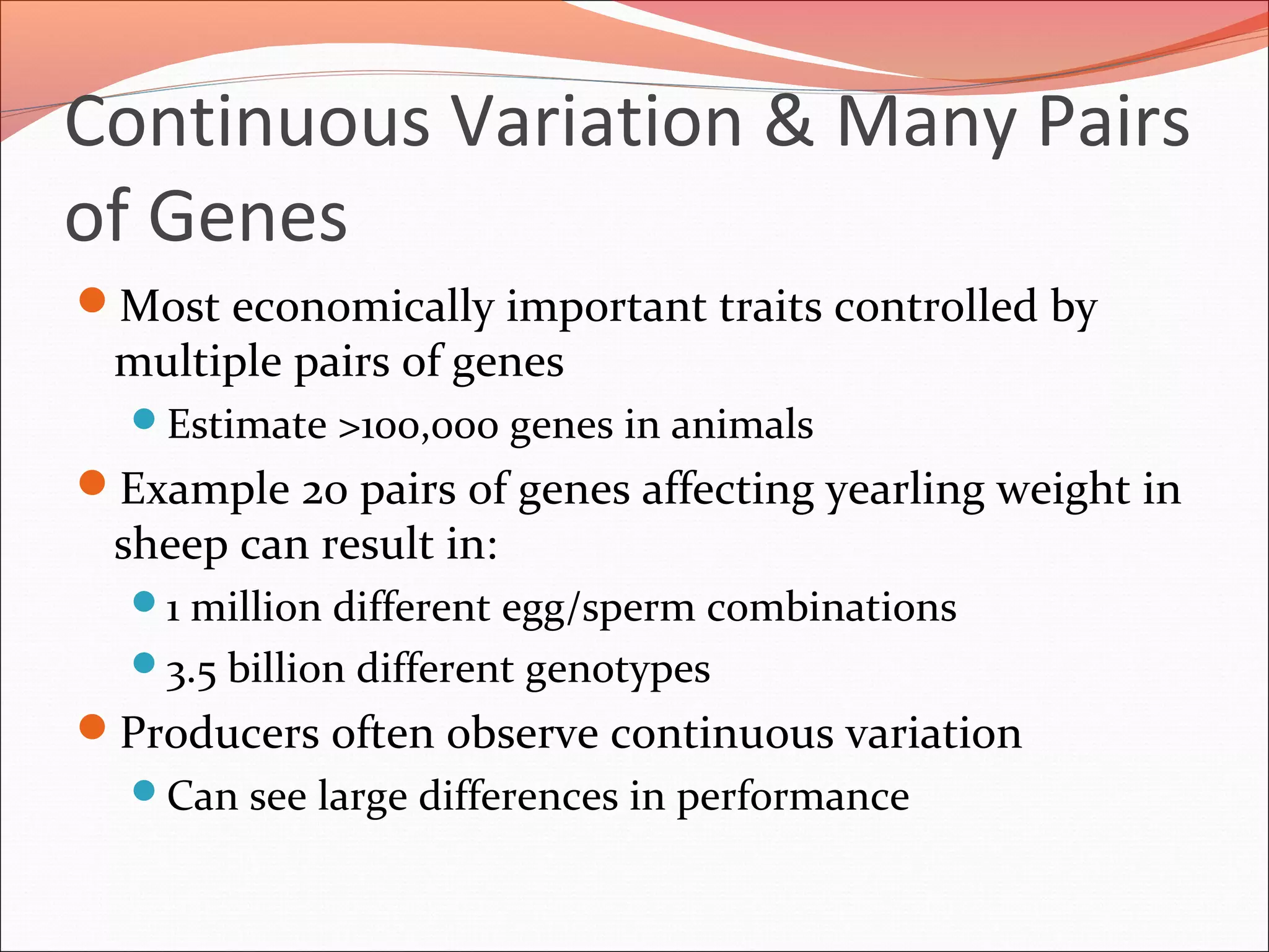 Continuous Variation & Many Pairs
of Genes
Most economically important traits controlled by
multiple pairs of genes
Estimate >100,000 genes in animals
Example 20 pairs of genes affecting yearling weight in
sheep can result in:
1 million different egg/sperm combinations
3.5 billion different genotypes
Producers often observe continuous variation
Can see large differences in performance
 