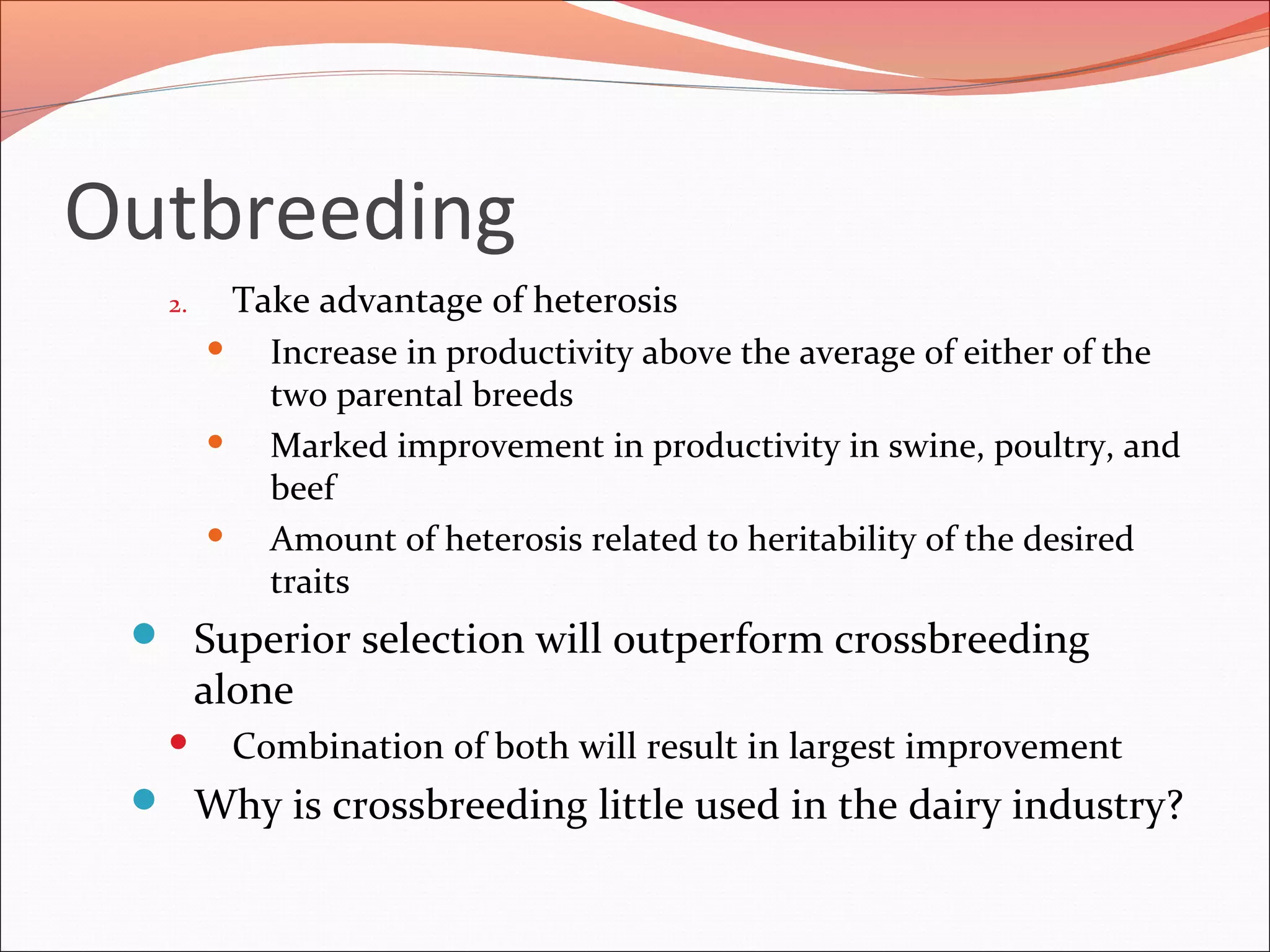 Outbreeding
2. Take advantage of heterosis
 Increase in productivity above the average of either of the
two parental breeds
 Marked improvement in productivity in swine, poultry, and
beef
 Amount of heterosis related to heritability of the desired
traits
 Superior selection will outperform crossbreeding
alone
 Combination of both will result in largest improvement
 Why is crossbreeding little used in the dairy industry?
 