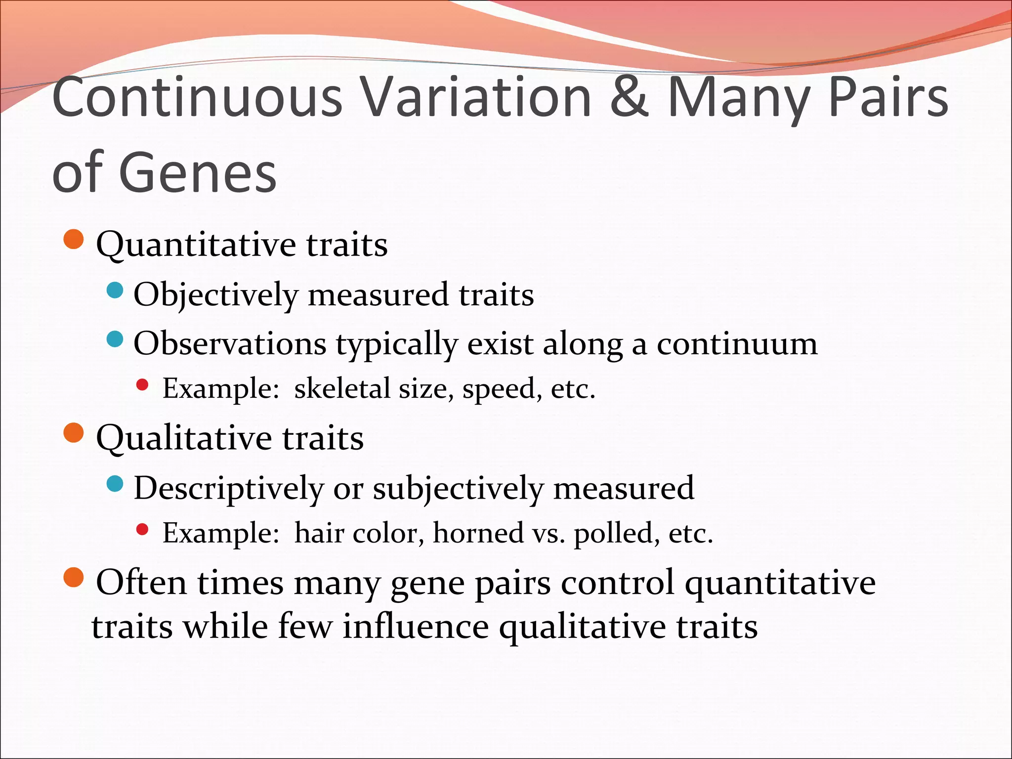 Continuous Variation & Many Pairs
of Genes
Quantitative traits
Objectively measured traits
Observations typically exist along a continuum
 Example: skeletal size, speed, etc.
Qualitative traits
Descriptively or subjectively measured
 Example: hair color, horned vs. polled, etc.
Often times many gene pairs control quantitative
traits while few influence qualitative traits
 