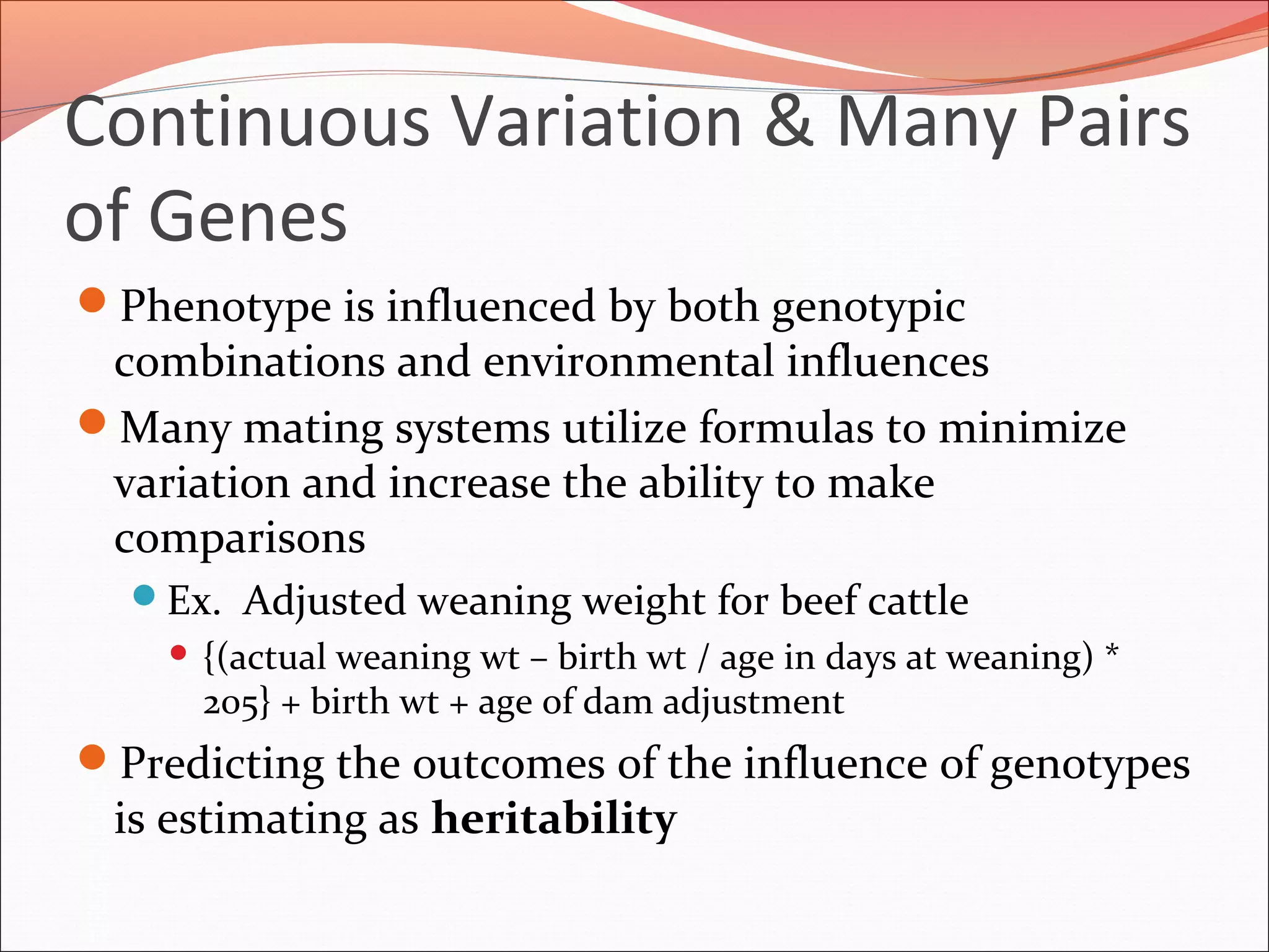 Continuous Variation & Many Pairs
of Genes
Phenotype is influenced by both genotypic
combinations and environmental influences
Many mating systems utilize formulas to minimize
variation and increase the ability to make
comparisons
Ex. Adjusted weaning weight for beef cattle
 {(actual weaning wt – birth wt / age in days at weaning) *
205} + birth wt + age of dam adjustment
Predicting the outcomes of the influence of genotypes
is estimating as heritability
 