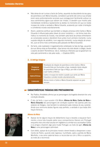 56
Conteúdos literários
	 •	 	Não	deixa	de	ser	curioso	o	facto	de	Carlos,	aquando	da	descoberta	do	seu	grau	
de	parentesco	com	Maria	Eduarda,	considerar	que	tanto	ele	como	a	sua	amada	
eram	seres	profundamente	racionais	que	conseguiriam	facilmente	sufocar	os	
seus	sentimentos	agora	que	sabiam	ser	irmãos.	O	desdém	que	mostra	pela	
mentalidade	romântica	rapidamente	se	desfaz	no	momento	em	que	se	revela	
incapaz	de	contar	a	verdade	a	Maria	Eduarda,	acabando	por	ceder	à	tentação	
e	cometendo	incesto	voluntariamente.
	 •	 	Assim,	podemos	verificar	que	também	a	relação	amorosa	entre	Carlos	e	Maria	
Eduarda	é	influenciada	pelos	ideais	do	amor	romântico	—	de	forma	mais	dra-
mática	no	momento	do	incesto,	mas	também	pelo	facto	de	ambos	enfrentarem	
as	convenções	sociais	e	decidirem	ficar	juntos	(num	primeiro	momento,	numa	
suposta	relação	de	adultério,	num	segundo	momento,	numa	relação	de	aman-
tes,	que	se	torna	mais	controversa	pelo	passado	de	Maria	Eduarda).
	 •	 	De	facto,	esta	realidade	é	magistralmente	sintetizada	na	fala	de	Ega,	aquando	
da	sua	última	visita	ao	Ramalhete:	«Que	temos	nós	sido	desde	o	colégio,	desde	
o	exame	de	latim?	Românticos:	isto	é,	indivíduos	inferiores	que	se	governam	na	
vida	pelo	sentimento	e	não	pela	razão…»	(Capítulo	XVIII).
2. A intriga trágica
Peripécia/
Anagnórise
Revelação	da	relação	de	parentesco	entre	Carlos	e	Maria	
Eduarda	feita	por	Guimarães	a	Ega;	revelação	desta	relação	
de	parentesco	feita	por	Ega	a	Vilaça,	por	este	a	Carlos	
e	por	Carlos	a	Afonso.
Hybris/Clímax
Carlos	é	incapaz	de	resistir	à	paixão	que	sente	por	Maria	
Eduarda	e	comete	incesto	voluntariamente.
Catástrofe
Afonso	morre	e	Carlos	e	Maria	Eduarda	separam-se	para	
sempre.
CARACTERÍSTICAS TRÁGICAS DOS PROTAGONISTAS
	 •	 	Na	Poética,	Aristóteles	afirma	que	as	personagens	da	tragédia	deveriam	ter	uma	
condição	elevada.
	 •	 	É	isto,	de	facto,	o	que	sucede	n’Os Maias:	Afonso da Maia,	Carlos da Maia	e	
Maria Eduarda	são	personagens	de	condição	superior	não	apenas	pelo	seu	
estatuto	de	fidalgos,	mas	também	(e	sobretudo)	pela	nobreza	do	seu	carácter.	
Ainda	que	nenhuma	destas	figuras	seja	perfeita,	a	verdade	é	que	todas	têm	
traços	heroicos.
Afonso da Maia
	 •	 	Apesar	de	ter	alguns	traços	de	diletantismo	(que	o	levarão	a	esquecer	facil-
mente	a	dura	luta	travada	pelos	seus	companheiros	liberais	em	Portugal	
enquanto	vivia	uma	vida	luxuosa	em	Inglaterra	e	a	limitar-se	a	aconselhar	Carlos	
e	os	amigos	a	fazerem	algo	para	mudar	Portugal,	ao	invés	de	agir),	Afonso da
Maia	é	uma	personagem	admirável.
	 •	 	Com	efeito,	apesar	de	os	princípios	morais	o	terem	levado	a	desaprovar	o	casa-
mento	de	Pedro,	quando	este	regressa,	humilhado,	após	a	partida	de	Maria	
Monforte,	o	seu	amor	paternal	leva-o	a	reconciliar-se	com	o	filho	e	a	apoiá-lo,	
ao	invés	de	o	recriminar.
000998 024-071.indd 56 04/03/16 16:33
 