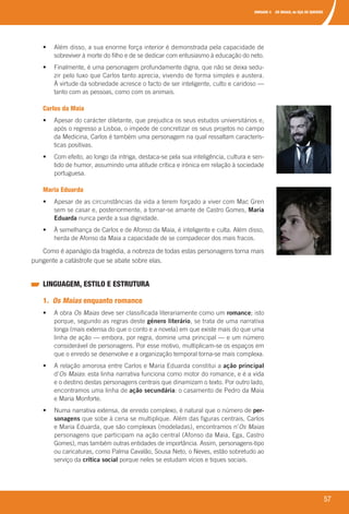 UNIDADE 4 OS MAIAS, de EÇA DE QUEIRÓS
57
	 •	 	Além	disso,	a	sua	enorme	força	interior	é	demonstrada	pela	capacidade	de	
sobreviver	à	morte	do	filho	e	de	se	dedicar	com	entusiasmo	à	educação	do	neto.
	 •	 	Finalmente,	é	uma	personagem	profundamente	digna,	que	não	se	deixa	sedu-
zir	pelo	luxo	que	Carlos	tanto	aprecia,	vivendo	de	forma	simples	e	austera.	
À	virtude	da	sobriedade	acresce	o	facto	de	ser	inteligente,	culto	e	caridoso	—	
tanto	com	as	pessoas,	como	com	os	animais.
Carlos da Maia
	 •	 	Apesar	do	carácter	diletante,	que	prejudica	os	seus	estudos	universitários	e,	
após	o	regresso	a	Lisboa,	o	impede	de	concretizar	os	seus	projetos	no	campo	
da	Medicina,	Carlos	é	também	uma	personagem	na	qual	ressaltam	caracterís-
ticas	positivas.
	 •	 	Com	efeito,	ao	longo	da	intriga,	destaca-se	pela	sua	inteligência,	cultura	e	sen-
tido	de	humor,	assumindo	uma	atitude	crítica	e	irónica	em	relação	à	sociedade	
portuguesa.
Maria Eduarda
	 •	 	Apesar	de	as	circunstâncias	da	vida	a	terem	forçado	a	viver	com	Mac	Gren	
sem	se	casar	e,	posteriormente,	a	tornar-se	amante	de	Castro	Gomes,	Maria
Eduarda	nunca	perde	a	sua	dignidade.
	 •	 	À	semelhança	de	Carlos	e	de	Afonso	da	Maia,	é	inteligente	e	culta.	Além	disso,	
herda	de	Afonso	da	Maia	a	capacidade	de	se	compadecer	dos	mais	fracos.
Como	é	apanágio	da	tragédia,	a	nobreza	de	todas	estas	personagens	torna	mais	
pungente	a	catástrofe	que	se	abate	sobre	elas.	
LINGUAGEM, ESTILO E ESTRUTURA
1. Os Maias enquanto romance
	 •	 	A	obra	Os Maias	deve	ser	classificada	literariamente	como	um	romance;	isto	
porque,	segundo	as	regras	deste	género literário,	se	trata	de	uma	narrativa	
longa	(mais	extensa	do	que	o	conto	e	a	novela)	em	que	existe	mais	do	que	uma	
linha	de	ação	—	embora,	por	regra,	domine	uma	principal	—	e	um	número	
considerável	de	personagens.	Por	esse	motivo,	multiplicam-se	os	espaços	em	
que	o	enredo	se	desenvolve	e	a	organização	temporal	torna-se	mais	complexa.
	 •	 	A	relação	amorosa	entre	Carlos	e	Maria	Eduarda	constitui	a	ação principal
d’Os Maias:	esta	linha	narrativa	funciona	como	motor	do	romance,	e	é	a	vida	
e	o	destino	destas	personagens	centrais	que	dinamizam	o	texto.	Por	outro	lado,	
encontramos	uma	linha	de	ação secundária:	o	casamento	de	Pedro	da	Maia	
e	Maria	Monforte.
	 •	 	Numa	narrativa	extensa,	de	enredo	complexo,	é	natural	que	o	número	de	per-
sonagens	que	sobe	à	cena	se	multiplique.	Além	das	figuras	centrais,	Carlos	
e	Maria	Eduarda,	que	são	complexas	(modeladas),	encontramos	n’Os Maias
personagens	que	participam	na	ação	central	(Afonso	da	Maia,	Ega,	Castro	
Gomes),	mas	também	outras	entidades	de	importância.	Assim,		personagens-tipo	
ou	caricaturas,	como	Palma	Cavalão,	Sousa	Neto,	o	Neves,	estão	sobretudo	ao	
serviço	da	crítica social	porque	neles	se	estudam	vícios	e	tiques	sociais.
000998 024-071.indd 57 04/03/16 16:33
 