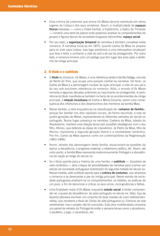 58
Conteúdos literários
	 •	 	Essa	crónica	de	costumes	que	anima	Os Maias	decorre	sobretudo	em	vários	
lugares	de	Lisboa	e	dos	seus	arredores.	Assim,	a	multiplicidade	de	espaços
físicos	lisboetas	—	como	o	Hotel	Central,	o	hipódromo,	o	teatro	da	Trindade	
—	constrói	uma	série	de	palcos	onde	podemos	analisar	os	comportamentos	de	
grupos	e	figuras	típicas	da	sociedade	burguesa	oitocentista:	espaço social.
	 •	 	Por	seu	lado,	a	organização temporal	da	narrativa	é	também	complexa	neste	
romance.	A	narrativa	inicia-se	em	1875,	quando	Carlos	da	Maia	se	prepara	
para	vir	viver	para	Lisboa;	mas	logo	assistimos	a	uma	retrospetiva	(analepse)	
que	leva	o	leitor	a	conhecer	a	vida	do	avô	e	do	pai	do	protagonista.	Por	outro	
lado,	o	romance	encerra	com	um	epílogo	que	tem	lugar	dez	anos	após	o	desfe-
cho	da	intriga	principal.
2. O título e o subtítulo
	 •	 	O	título	do	romance,	Os Maias,	é	uma	referência	direta	à	família	fidalga,	oriunda	
do	Norte	do	País,	que	ocupa	uma	posição	central	na	narrativa.	De	facto,	se	
Carlos	da	Maia	é	a	personagem	nuclear	da	ação	principal,	a	vida	do	seu	pai	e	
do	seu	avô	assumem	relevância	no	romance.	Aliás,	o	enredo	d’Os Maias
remonta	a	algumas	décadas	anteriores	ao	nascimento	do	protagonista.	A	perti-
nência	do	título	manifesta-se	também	no	facto	de	os	acontecimentos	da	intriga	
principal,	a	relação incestuosa	de	Carlos	e	Maria	Eduarda,	serem	uma	conse-
quência	dos	infortúnios	e	dos	desencontros	dos	membros	da	família	Maia.
	 •	 	Nesse	sentido,	a	obra	enquadra-se	na	classificação	de	«romance de família»,	
porque	faz	desfilar	nos	dois	capítulos	iniciais,	de	forma	resumida,	a	vida	de	
quatro	gerações	de	Maias,	representando	os	diferentes	períodos	do	século	XIX
português.	Numa	fugaz	presença	na	narrativa,	Caetano	da	Maia,	adepto	do	
Absolutismo,	manterá	uma	relação	tensa	(por	questões	ideológicas)	com	o	seu	
filho,	Afonso,	que	defende	as	ideias	do	Liberalismo.	Já	Pedro	da	Maia,	filho	de	
Afonso,	representa	a	segunda	geração	liberal	e	a	mentalidade	romântica.	
Por fim,	Carlos	da	Maia	aparece	como	um	contemporâneo	da	Regeneração	
(1851-1906).
	 •	 	Assim,	através	das	personagens	desta	família,	equacionam-se	questões	da	
época:	a	decadência,	o	progresso	material,	o	rotativismo	político,	etc.	Assim,	até	
certo	ponto,	a	família	Maia	representa	metonimicamente	Portugal	e	a	decadên-
cia	da	nação	ao	longo	do	século	XIX.
	 •	 	Se	o	título	aponta	para	a	história	de	uma	família,	o	subtítulo	—	Episódios da
vida romântica	—	abre	o	leque	de	possibilidades	da	narrativa	para	a	tornar	um	
estudo	da	sociedade	portuguesa	(sobretudo)	da	segunda	metade	do	século	XIX.	
Nessa	medida,	este	subtítulo	aponta	para	a	crónica de costumes,	que	atravessa	
o	romance	e	se	desenvolve	a	par	da	intriga	principal.	Nesse	estudo	da	socie-
dade	portuguesa	analisam-se	os	comportamentos,	os	hábitos,	as	práticas	de	
um	povo,	a	fim	de	denunciar	e	criticar	os	seus	vícios,	incongruências	e	falhas.
	 •	 	Uma	finalidade	maior	d’Os Maias,	enquanto	estudo social,	é	tentar	compreen-
der	as	«causas	da	decadência»	do	povo	português	no	século	XIX.	Aliás,	Eça	de	
Queirós	planeara	escrever	um	conjunto	de	doze	novelas	de	cariz	realista/natu-
ralista,	que	receberia	o	título	de	Cenas da vida portuguesa	ou	Crónicas da vida
sentimental,	mas	o	projeto	não	foi	concluído.	Esta	obra	multifacetada	comporia	
um	painel	de	retratos	do	Portugal	de	então	e	versaria	temas	como	o	alcoolismo,	
o	adultério,	o	jogo,	o	sacerdócio,	etc.
000998 024-071.indd 58 04/03/16 16:33
 