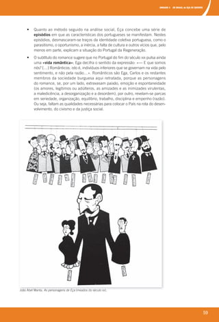 UNIDADE 4 OS MAIAS, de EÇA DE QUEIRÓS
59
João Abel Manta, As personagens de Eça (meados do século XX).
• Quanto ao método seguido na análise social, Eça concebe uma série de
episódios em que as características dos portugueses se manifestam. Nestes
episódios, desmascaram-se traços da identidade coletiva portuguesa, como o
parasitismo, o oportunismo, a inércia, a falta de cultura e outros vícios que, pelo
menos em parte, explicam a situação do Portugal da Regeneração.
• O subtítulo do romance sugere que no Portugal do fim do século XIX pulsa ainda
uma «vida romântica»; Ega decifra o sentido da expressão: «— E que somos
nós? […] Românticos: isto é, indivíduos inferiores que se governam na vida pelo
sentimento, e não pela razão…». Românticos são Ega, Carlos e os restantes
membros da sociedade burguesa aqui retratada, porque as personagens
do romance, se, por um lado, extravasam paixão, emoção e espontaneidade
(os amores, legítimos ou adúlteros, as amizades e as inimizades virulentas,
a maledicência, a desorganização e a desordem), por outro, revelam-se parcas
em seriedade, organização, equilíbrio, trabalho, disciplina e empenho (razão).
Ou seja, faltam as qualidades necessárias para colocar o País na rota do desen-
volvimento, do civismo e da justiça social.
000998 024-071.indd 59 07/03/16 17:39
 