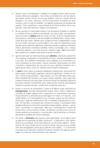 UNIDADE 4 OS MAIAS, de EÇA DE QUEIRÓS
61
	 •	 	Noutros	casos,	a	comparação,	a	metáfora	e	as	imagens	tomam	parte	nas	des-
crições	artísticas	de	paisagens:	«Iam	ambos	caminhando	por	uma	das	alame-
das	laterais,	verde	e	fresca,	de	uma	paz religiosa, como um claustro feito de
folhagem.»	Ou	então,	traduzem,	de	forma	admirável,	os	estados	de	alma	
humana,	como	no	caso	da	metáfora:	«os	bigodes	esvoaçando	ao	vendaval	das	
paixões».	Para	caracterizar	o	vazio	existencial	de	Pedro	da	Maia,	diz-se	que,	
para	ele,	«dias	[são]	taciturnos,	longos	como	desertos».
	 •	 	No	seu	período	de	maturidade	literária,	Eça	de	Queirós	trabalhou	o	adjetivo	
e	o	advérbio	de	forma	artística	e	disciplinada,	de	modo	a	obter	uma	expressivi-
dade	admirável.	O	adjetivo	pode	ser	usado,	em	Eça,	de	forma	surpreendente,	
associando-se	a	elementos	a	que	não	se	ligava	semanticamente:	«sorriso	mole»,	
«chiar	lento	das	rodas».	Nesses	casos,	projeta	na	frase	a	subjetividade	e	o	juízo	
do	enunciador	(narrador	ou	personagem).	Os	casos	de	adjetivação	dupla	
revestem-se	de	particular	significado,	sobretudo	quando	os	adjetivos	contrastam	
entre	si,	associando	o	concreto	e	o	abstrato,	o	físico	e	o	psicológico,	etc.:	«maciço	
e	silencioso	palácio»,	«uns	sons	de	piano,	dolente	e	vago».	Alguns	dos	exem-
plos	revelam	que	o	adjetivo	pode	estar	ao	serviço	da	crítica.
	 •	 	Igual	função	pode	ser	desempenhada	pelo	advérbio,	sobretudo	quando	tem	
uma	presença	inesperada	e	surpreendente	na	frase:	«remexia	desoladamente
o	seu	café».	Aí	o	advérbio	corresponde,	como	o	adjetivo,	a	um	comentário	ou	a	
uma	constatação	do	enunciador;	noutras	situações,	desencadeia	um	efeito	
humorístico.	Significativos	são	os	casos	em	que	o	advérbio	contrasta	com	o	
significado	do	verbo,	como	em	«Dâmaso	sorria	também	lividamente».
	 •	 	O	verbo	é	outra	classe	de	palavras	trabalhada	criativamente,	produzindo	em	
vários	passos	combinações	sugestivas	e	plenas	de	significado:	«mordia	um	sor-
riso»,	«vamo-nos	gouvarinhar»,	«Ega	trovejou»,	etc.	Por	outro	lado,	tanto	o	pre-
térito	imperfeito	do	indicativo,	que	alude	a	ações	repetidas,	como	o	gerúndio	
conferem	dinamismo	às	descrições.	As	formas	verbais	do	imperfeito	e	gerúndio	
funcionam	também	normalmente	como	modos	de	dar	conta	do	valor	aspetual	
habitual	ou	durativo	da	ação:	«o	tédio	lento	ia	pesando	outra	vez.»
	 •	 	Ainda	no	domínio	do	vocabulário,	o	texto	d’Os Maias	surge	polvilhado	de	
estrangeirismos,	que	são	criteriosamente	usados.	Assim,	tanto	o	«anglicismo»	
(	vocábulo	de	origem	inglesa)	como	o	«galicismo»	ou	«francesismo»	traduzem	
	frequentemente	a	pretensão	das	personagens	em	exibir	um	requinte,	uma	
modernidade	e	um	cosmopolitismo,	que,	contudo,	acabam	por	ser	artificiais.	
Vemos	aqui	o	jogo	das	aparências	em	que	a	sociedade	burguesa	tanto	se	com-
praz.	Por	exemplo,	no	episódio	das	corridas	de	cavalos,	o	vocabulário	deste	
espetáculo	tão	pouco	nacional	é	requisitado	à	língua	inglesa:	«jockey»,	«sports-
man»,	«handicap»	ou	«dead-beat».	Não	raro,	o	estrangeirismo	é	usado	de	
forma	irónica,	como	o	famoso	«chique»,	de	Dâmaso,	que	denuncia	a	sua	sub-
missão	pacóvia	ao	francesismo,	o	qual	também	marca	presença	no	romance	
para	aludir	a	questões	de	moda	e	sociedade.
	 •	 	Por	último,	o	diminutivo	pode	assumir	vários	significados:	se	em	alguns	casos	
se	trata	de	uma	expressão	de	afeto	(«Carlinhos»,	«o	latinzinho»),	mais	interes-
sante	é	a	sua	utilização	irónica	para	depreciar	ou	ridicularizar	alguém:	«Dama-
sozinho,	flor,	fique	avisado	de	que,	de	ora	em	diante,	cada	vez	que	me	suceder	
uma	coisa	desagradável,	venho	aqui	e	parto-lhe	uma	costela	[…].»	O	diminutivo	
encarrega-se	de	participar	na	atitude	trocista	do	narrador	e	de	algumas	perso-
nagens	na	crítica	de	comportamentos	e	de	costumes.
000998 024-071.indd 61 04/03/16 16:33
 