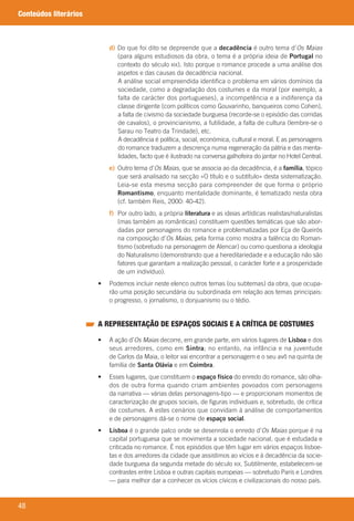 48
Conteúdos literários
d) 	Do	que	foi	dito	se	depreende	que	a	decadência	é	outro	tema	d’Os Maias
(para	alguns	estudiosos	da	obra,	o	tema	é	a	própria	ideia	de	Portugal	no	
contexto	do	século	XIX).	Isto	porque	o	romance	procede	a	uma	análise	dos	
aspetos	e	das	causas	da	decadência	nacional.
	 A	análise	social	empreendida	identifica	o	problema	em	vários	domínios	da	
sociedade,	como	a	degradação	dos	costumes	e	da	moral	(por	exemplo,	a	
falta	de	carácter	dos	portugueses),	a	incompetência	e	a	indiferença	da	
classe	dirigente	(com	políticos	como	Gouvarinho,	banqueiros	como	Cohen),	
a	falta	de	civismo	da	sociedade	burguesa	(recorde-se	o	episódio	das	corridas	
de	cavalos),	o	provincianismo,	a	futilidade,	a	falta	de	cultura	(lembre-se	o	
Sarau	no	Teatro	da	Trindade),	etc.
	 A	decadência	é	política,	social,	económica,	cultural	e	moral.	E	as	personagens	
do	romance	traduzem	a	descrença	numa	regeneração	da	pátria	e	das	menta-
lidades,	facto	que	é	ilustrado	na	conversa	galhofeira	do	jantar	no	Hotel	Central.
e) 	Outro	tema	d’Os Maias,	que	se	associa	ao	da	decadência,	é	a	família,	tópico	
que	será	analisado	na	secção	«O	título	e	o	subtítulo»	desta	sistematização.	
Leia-se	esta	mesma	secção	para	compreender	de	que	forma	o	próprio	
Romantismo,	enquanto	mentalidade	dominante,	é	tematizado	nesta	obra	
(cf.	também	Reis,	2000:	40-42).
f) 	Por	outro	lado,	a	própria	literatura	e	as	ideias	artísticas	realistas/naturalistas	
(mas	também	as	românticas)	constituem	questões	temáticas	que	são	abor-
dadas	por	personagens	do	romance	e	problematizadas	por	Eça	de	Queirós	
na	composição	d’Os Maias,	pela	forma	como	mostra	a	falência	do	Roman-
tismo	(sobretudo	na	personagem	de	Alencar)	ou	como	questiona	a	ideologia	
do	Naturalismo	(demonstrando	que	a	hereditariedade	e	a	educação	não	são	
fatores	que	garantam	a	realização	pessoal,	o	carácter	forte	e	a	prosperidade	
de	um	indivíduo).
	 •	 	Podemos	incluir	neste	elenco	outros	temas	(ou	subtemas)	da	obra,	que	ocupa-
rão	uma	posição	secundária	ou	subordinada	em	relação	aos	temas	principais:	
o	progresso,	o	jornalismo,	o	donjuanismo	ou	o	tédio.
A REPRESENTAÇÃO DE ESPAÇOS SOCIAIS E A CRÍTICA DE COSTUMES
	 •	 	A	ação	d’Os Maias	decorre,	em	grande	parte,	em	vários	lugares	de	Lisboa	e	dos	
seus	arredores,	como	em	Sintra;	no	entanto,	na	infância	e	na	juventude	
de	Carlos	da	Maia,	o	leitor	vai	encontrar	a	personagem	e	o	seu	avô	na	quinta	de	
família	de	Santa Olávia	e	em	Coimbra.
	 •	 	Esses	lugares,	que	constituem	o	espaço físico	do	enredo	do	romance,	são	olha-
dos	de	outra	forma	quando	criam	ambientes	povoados	com	personagens	
da	narrativa	—	várias	delas	personagens-tipo	—	e	proporcionam	momentos	de	
caracterização	de	grupos	sociais,	de	figuras	individuais	e,	sobretudo,	de	crítica	
de	costumes.	A	estes	cenários	que	convidam	à	análise	de	comportamentos	
e	de	personagens	dá-se	o	nome	de	espaço social.
	 •	 	Lisboa	é	o	grande	palco	onde	se	desenrola	o	enredo	d’Os Maias	porque	é	na	
capital	portuguesa	que	se	movimenta	a	sociedade	nacional,	que	é	estudada	e	
criticada	no	romance.	É	nos	episódios	que	têm	lugar	em	vários	espaços	lisboe-
tas	e	dos	arredores	da	cidade	que	assistimos	ao	vícios	e	à	decadência	da	socie-
dade	burguesa	da	segunda	metade	do	século	XIX.	Subtilmente,	estabelecem-se	
contrastes	entre	Lisboa	e	outras	capitais	europeias	—	sobretudo	Paris	e	Londres	
—	para	melhor	dar	a	conhecer	os	vícios	cívicos	e	civilizacionais	do	nosso	país.
000998 024-071.indd 48 04/03/16 16:33
 