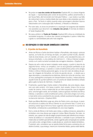 50
Conteúdos literários
	 •	 	No	jantar	em	casa dos condes de Gouvarinho	(Capítulo	XII),	é	a	classe	dirigente	
da	nação	—	representada	pelo	conde	de	Gouvarinho,	político	proeminente,	e	
por	Sousa	Neto,	alto	funcionário	da	Instrução	Pública	—	que	revela	a	sua	falta	
de	cultura	bem	como	a	mediocridade	das	suas	ideias	e	das	propostas	que	tem	
para	o	País.	Tal	facto	é	notório	quando	estas	personagens	abordam	tópicos	
relacionados	com	a	educação	(das	mulheres),	a	filosofia	e	a	literatura.
	 •	 	Por	outro	lado,	os	vícios	do	jornalismo	e	a	aspiração	da	burguesia	são	tratados	
nos	episódios	que	decorrem	nas	redações dos jornais A Corneta do Diabo	e	
A Tarde	(Capítulo	XV).
	 •	 	No	sarau	artístico	no	Teatro da Trindade	(Capítulo	XVI)	critica-se	a	futilidade	da	
sociedade	burguesa.	A	cultura	das	classes	privilegiadas	é	pobre	e	falta-lhes	
o	gosto	e	a	sensibilidade	pela	arte	mais	exigente.
OS ESPAÇOS E O SEU VALOR SIMBÓLICO E EMOTIVO
1. O jardim do Ramalhete
•	 Antes	de	Afonso	e	Carlos	decidirem	habitar	o	Ramalhete,	este	espaço	«possuía	
apenas,	ao	fundo	de	um	terraço	de	tijolo,	um	pobre	quintal	inculto,	abando-
nado	às	ervas	bravas,	com	um	cipreste,	um	cedro,	uma	cascatazinha	seca,	um	
tanque	entulhado,	e	uma	estátua	de	mármore	([…]	Vénus	Citereia)	enegre-
cendo	a	um	canto	na	lenta	humidade	das	ramagens	silvestres.»	(Capítulo	I).
•	 Depois	de	avô	e	neto	se	terem	instalado	neste	espaço,	o	jardim	é	descrito	da	
seguinte	forma:	«tinha	o	ar	simpático,	com	os	seus	girassóis	perfilados	ao	pé	
dos	degraus	do	terraço,	o	cipreste	e	o	cedro	envelhecendo	juntos	como	amigos	
tristes	e	a	Vénus	Citereia	parecendo	agora,	no	seu	tom	claro	de	estátua	de	par-
que,	ter	chegado	de	Versalhes,	do	fundo	do	grande	século…	e	desde	que	a	
água	abundava,	a	cascatazinha	era	deliciosa,	dentro	do	nicho	de	conchas,	com	
os	seus	pedregulhos	arranjados	em	despenhadeiro	bucólico,	melancolizando	
aquele	fundo	de	quintal	soalheiro	com	um	pranto	de	náiade	doméstica	esfiado	
gota	a	gota	na	bacia	de	mármore.»	(Capítulo	I).
	 •	 	Finalmente,	quando	Ega	e	Carlos	visitam	o	Ramalhete,	dez	anos	depois,	depa-
ram	com	este	cenário:	«Em	baixo	o	jardim,	bem	areado,	limpo	e	frio	na	sua	
nudez	de	inverno,	tinha	a	melancolia	de	um	retiro	esquecido,	que	já	ninguém	
ama:	uma	ferrugem	verde,	de	humidade,	cobria	os	grossos	membros	da	Vénus	
Citereia;	o	cipreste	e	o	cedro	envelheciam	juntos,	como	dois	amigos	num	ermo;	
e	mais	lento	corria	o	prantozinho	da	cascata,	esfiado	saudosamente	gota	a	gota,	
na	bacia	de	mármore.»	(Capítulo	XVIII).	
	 •	 	Dado	que	Maria	Monforte	surge	aos	olhos	de	Pedro	como	uma	deusa,	é	possí-
vel	associá-la	à	estátua	de	Vénus	Citereia	na	sua	primeira	fase.	É	como	se	a	
presença	desta	figura	feminina	fosse	sugerida	obscuramente	no	quintal	do	
Ramalhete,	simbolizando	a	possibilidade	de	uma	nova	tragédia.
	 •	 	Com	a	vinda	de	Afonso	e	de	Carlos	para	Lisboa,	a	estátua	renova-se,	passando	a	
simbolizar	uma	nova	deusa	que	surge	em	Lisboa:	Maria	Eduarda.	De	notar,	no	
entanto,	que,	apesar	da	nota	de	alegria	proporcionada	pela	referência	ao	renasci-
mento	da	estátua	e	à	«cascatazinha	deliciosa»,	a	verdade	é	que	o	ambiente	de	
melancolia	se	mantém	parcialmente,	sendo	sugerido	pela	comparação	do	cipreste	
e	do	cedro	a	dois	«amigos	tristes»	e	pela	alusão	ao	«pranto	de	náiade	doméstica».	
É	possível,	pois,	considerar	que	se	aponta	desta	forma	para	a	presença	de	um	
destino	funesto,	cuja	ameaça,	mesmo	em	momentos	felizes,	parece	estar	latente.
000998 024-071.indd 50 04/03/16 16:33
 
