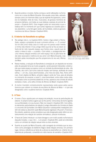 UNIDADE 4 OS MAIAS, de EÇA DE QUEIRÓS
51
	 •	 	Quando	pratica	o	incesto,	Carlos	começa	a	sentir	alterações	na	forma	
como	via	o	corpo	de	Maria	Eduarda:	fora	aquele	corpo	dela,	adorado	
sempre	como	um	mármore	ideal,	que	de	repente	lhe	aparecera,	como	
era	na	realidade,	forte	de	mais,	musculoso,	de	grossos	membros	de	
amazona	bárbara,	com	todas	as	suas	belezas	copiosas	do	animal	de	
prazer.»	(Capítulo XVII).	Esta	imagem	pode	ser	associada	à	que	a	
estátua	tem	no	momento	em	que	Carlos	regressa	ao	casarão	após	o	
seu	abandono:	«uma	ferrugem	verde,	de	humidade,	cobria	os	grossos	
membros	da	Vénus	Citereia»	(Capítulo XVIII).
2. O interior do Ramalhete no epílogo
•	 No	epílogo	(isto	é,	no	Capítulo	XVIII),	Carlos	e	Ega	visitam	o	Rama-
lhete,	espaço	a	propósito	do	qual	o	primeiro	afirma:	«—	É	curioso!	
Só	vivi	dois	anos	nesta	casa	e	é	nela	que	me	parece	estar	metida	
a	minha	vida	inteira!»	O	seu	amigo	refere	que	tal	se	fica	ao	dever	ao	
facto	de	ter	sido	naquele	espaço	que	Carlos	viveu	«aquilo	que	dá	
sabor	e	relevo	à	vida	—	a	paixão.»	Com	efeito,	o		protagonista	tem	
uma	intensa	relação	emotiva	com	este	espaço	não	só	pelo	facto	de	
ele	estar	associado	à	vivência	do	seu	amor	com	Maria	Eduarda,	mas	
também	pelas	recordações	que	lhe	proporciona	do	seu	avô,	Afonso	
da	Maia.
	 •	 	Nesta	medida,	a	redução	do	Ramalhete	à	condição	de	um	depósito	de	recorda-
ções	do	passado	torna-se	muito	pungente,	sendo	possível	interpretar	a	destrui-
ção	que	neste	espaço	se	operou	como	um	símbolo	da	efemeridade	da	vida:	«De	
repente,	deu	com	o	pé	numa	caixa	de	chapéu	sem	tampa,	atulhada	de	coisas	
velhas	—	um	véu,	luvas	desirmanadas,	uma	meia	de	seda,	fitas,	flores	artifi-
ciais.	Eram	objetos	de	Maria,	achados	nalgum	canto	da	Toca,	para	ali	atirados	
no	momento	de	esvaziar	a	casa!	E,	coisa	lamentável,	entre	estes	restos	dela,	
misturados	como	na	promiscuidade	de	um	lixo,	aparecia	uma	chinela	de	veludo	
bordada	a	matiz,	uma	velha	chinela	de	Afonso	da	Maia!»	(Capítulo XVIII).
	 •	 	A	morte	é	também	simbolicamente	representada	neste	passo	pelos	panos	
	brancos	que	cobrem	os	móveis	do	escritório	de	Afonso	da	Maia	—	e	que	são	
designados	como	«sudários	brancos»	(Capítulo XVIII).
3. A Toca
	 •	 	O	nome	«Toca»	aponta	para	um	espaço	de	proteção,	imune	às	perturbações	do	
exterior.	O	próprio	Carlos	sugere	que	se	lhe	ponha	«Uma	divisa	de	bicho	egoísta	
na	sua	felicidade	e	no	seu	buraco:	Não	me	mexam!»	(Capítulo	XIII).	Com	efeito,	
os	elementos	perturbadores	da	relação	(o	artigo	difamatório	da	Corneta do Diabo
e	o	encontro	de	Guimarães	com	Maria	Eduarda	e	subsequentes	revelações)	pro-
vêm	de	Lisboa	ou	decorrem	após	Maria	Eduarda	regressar	à	Rua	de	S.	Francisco.	
No	entanto,	podemos	ainda	considerar	que	esta	designação	pode	referir-se	sim-
bolicamente	uma	relação	de	carácter	animalesco,	porque	incestuosa.	
	 •	 	O	facto	de	Carlos	introduzir	«a	chave	devagar	e	com	inútil	cautela	na	fechadura	
daquela	morada»,	o	que	«foi	[…]	um	prazer»	(Capítulo	XIII),	pode	ser	entendido	
como	um	símbolo	da	relação	sexual	entre	os	dois	amantes.
	 •	 	Quanto	ao	quarto	de	Maria	Eduarda,	está	carregado	de	símbolos	que	se	assu-
mem	como	presságios	do	desfecho	trágico	desta	relação	amorosa.	Em	primeiro	
lugar,	temos	a	referência	ao	facto	de	a	alcova	se	assemelhar	ao	«interior	de	um	
tabernáculo	profanado,	convertido	em	retiro	lascivo	de	serralho»	(Capítulo	XIII).	
Vénus	Citereia	(Bertel	Thorvaldsen,	
Vénus com uma maçã,	1813-1816).
000998 024-071.indd 51 07/03/16 17:38
 