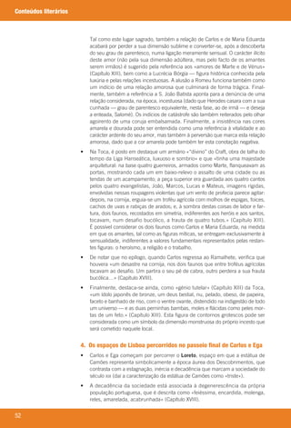 52
Conteúdos literários
Tal	como	este	lugar	sagrado,	também	a	relação	de	Carlos	e	de	Maria	Eduarda	
acabará	por	perder	a	sua	dimensão	sublime	e	converter-se,	após	a	descoberta	
do	seu	grau	de	parentesco,	numa	ligação	meramente	sensual.	O	carácter	ilícito	
deste	amor	(não	pela	sua	dimensão	adúltera,	mas	pelo	facto	de	os	amantes	
serem	irmãos)	é	sugerido	pela	referência	aos	«amores	de	Marte	e	de	Vénus»	
(Capítulo	XIII),	bem	como	a	Lucrécia	Bórgia	—	figura	histórica	conhecida	pela	
luxúria	e	pelas	relações	incestuosas.	A	alusão	a	Romeu	funciona	também	como	
um	indício	de	uma	relação	amorosa	que	culminará	de	forma	trágica.	Final-
mente,	também	a	referência	a	S.	João	Batista	aponta	para	a	denúncia	de	uma	
relação	considerada,	na	época,	incestuosa	(dado	que	Herodes	casara	com	a	sua	
cunhada	—	grau	de	parentesco	equivalente,	nesta	fase,	ao	de	irmã	—	e	deseja	
a	enteada,	Salomé).	Os	indícios	de	catástrofe	são	também	reiterados	pelo	olhar	
agoirento	de	uma	coruja	embalsamada.	Finalmente,	a	insistência	nas	cores	
amarela	e	dourada	pode	ser	entendida	como	uma	referência	à	vitalidade	e	ao	
carácter	ardente	do	seu	amor,	mas	também	à	perversão	que	marca	esta	relação	
amorosa,	dado	que	a	cor	amarela	pode	também	ter	esta	conotação	negativa.
	 •	 	Na	Toca,	é	posto	em	destaque	um	armário	«“divino”	do	Craft,	obra	de	talha	do	
tempo	da	Liga	Hanseática,	luxuoso	e	sombrio»	e	que	«tinha	uma	majestade	
arquitetural:	na	base	quatro	guerreiros,	armados	como	Marte,	flanqueavam	as	
portas,	mostrando	cada	um	em	baixo-relevo	o	assalto	de	uma	cidade	ou	as	
tendas	de	um	acampamento;	a	peça	superior	era	guardada	aos	quatro	cantos	
pelos	quatro	evangelistas,	João,	Marcos,	Lucas	e	Mateus,	imagens	rígidas,	
envolvidas	nessas	roupagens	violentas	que	um	vento	de	profecia	parece	agitar:	
depois,	na	cornija,	erguia-se	um	troféu	agrícola	com	molhos	de	espigas,	foices,	
cachos	de	uvas	e	rabiças	de	arados;	e,	à	sombra	destas	coisas	de	labor	e	far-
tura,	dois	faunos,	recostados	em	simetria,	indiferentes	aos	heróis	e	aos	santos,	
tocavam,	num	desafio	bucólico,	a	frauta	de	quatro	tubos.»	(Capítulo	XIII).	
É	possível	considerar	os	dois	faunos	como	Carlos	e	Maria	Eduarda,	na	medida	
em	que	os	amantes,	tal	como	as	figuras	míticas,	se	entregam	exclusivamente	à	
sensualidade,	indiferentes	a	valores	fundamentais	representados	pelas	restan-
tes	figuras:	o	heroísmo,	a	religião	e	o	trabalho.
	 •	 	De	notar	que	no	epílogo,	quando	Carlos	regressa	ao	Ramalhete,	verifica	que	
houvera	«um	desastre	na	cornija,	nos	dois	faunos	que	entre	troféus	agrícolas	
tocavam	ao	desafio.	Um	partira	o	seu	pé	de	cabra,	outro	perdera	a	sua	frauta	
bucólica…»	(Capítulo	XVIII).
	 •	 	Finalmente,	destaca-se	ainda,	como	«génio	tutelar»	(Capítulo	XIII)	da	Toca,	
«um	ídolo	japonês	de	bronze,	um	deus	bestial,	nu,	pelado,	obeso,	de	papeira,	
faceto	e	banhado	de	riso,	com	o	ventre	ovante,	distendido	na	indigestão	de	todo	
um	universo	—	e	as	duas	perninhas	bambas,	moles	e	flácidas	como	peles	mor-
tas	de	um	feto.»	(Capítulo	XIII).	Esta	figura	de	contornos	grotescos	pode	ser	
considerada	como	um	símbolo	da	dimensão	monstruosa	do	próprio	incesto	que	
será	cometido	naquele	local.
4. Os espaços de Lisboa percorridos no passeio final de Carlos e Ega
	 •	 	Carlos	e	Ega	começam	por	percorrer	o	Loreto,	espaço	em	que	a	estátua	de	
Camões	representa	simbolicamente	a	época	áurea	dos	Descobrimentos,	que	
contrasta	com	a	estagnação,	inércia	e	decadência	que	marcam	a	sociedade	do	
século	XIX	(daí	a	caracterização	da	estátua	de	Camões	como	«triste»).
	 •	 	A	decadência	da	sociedade	está	associada	à	degenerescência	da	própria	
população	portuguesa,	que	é	descrita	como	«feiéssima,	encardida,	molenga,	
reles,	amarelada,	acabrunhada»	(Capítulo	XVIII).
000998 024-071.indd 52 04/03/16 16:33
 