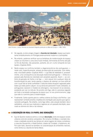 UNIDADE 4 OS MAIAS, de EÇA DE QUEIRÓS
53
	 •	 	De	seguida,	os	dois	amigos	chegam	à	Avenida da Liberdade,	espaço	que	repre-
senta	simbolicamente	um	Portugal	pretensamente	moderno	e	cosmopolita.
	 •	 	No	entanto,	podemos	verificar	que	as	tentativas	de	modernização	do	espaço	
urbano	se	resumem	a	uma	zona	muito	limitada,	terminando	de	forma	abrupta	
no	fim	da	Avenida,	não	passando,	portanto,	de	um	«curto	rompante	de	luxo	
barato»	(Capítulo	XVIII).
	 •	 	Neste	espaço	se	confirma	também	a	degenerescência	dos	portugueses	—	
neste	caso,	especificamente,	através	da	descrição	da	juventude.	Com	efeito,	
esta	«mocidade	pálida»	(Capítulo	XVIII)	—	cuja	falta	de	vitalidade	é,	provavel-
mente,	uma	consequência	da	educação	tradicional	portuguesa	—	limita-se	a	
passear	pela	Avenida	da	Liberdade	sem	propósito	aparente.	Assim	—	ao	con-
trário	da	geração	de	Carlos	e	de	Ega	—,	nem	sequer	tem	qualquer	ideia	de	
transformação	do	país,	tendo	apenas	o	objetivo	de	ostentar	um	luxo	artificial	
com	o	qual	não	se	sente	confortável.	O	absurdo	desta	situação	é	agravado	pelas	
botas	que	estes	jovens	calçam:	na	sua	ânsia	de	parecerem	muito	civilizados,	os	
portugueses	copiaram	o	modelo	do	estrangeiro,	mas	levaram-no	ao	excesso,	
acabando	por	cair	no	ridículo.	De	acordo	com	Ega,	este	é	o	processo	seguido	
por	toda	a	sociedade	portuguesa	da	época	que,	no	seu	provincianismo,	julga	
que	este	é	o	caminho	para	a	modernização.
	 •	 	Finalmente,	Carlos	aponta	para	os	«velhos	outeiros	da	Graça	e	da	Penha»,	que	
representam	simbolicamente	a	hipótese	de	orientação	para	aquilo	que	é	genui-
namente	português.	No	entanto,	como	Ega	refere,	esta	solução	também	não	é	
satisfatória,	uma	vez	que	implicaria	o	regresso	ao	um	passado	decrépito,	asso-
ciado	ao	domínio	do	clero	e	da	nobreza.
A DESCRIÇÃO DO REAL E O PAPEL DAS SENSAÇÕES
	 •	 	Eça	de	Queirós	revela-se	exímio	a	compor	descrições,	tanto	de	espaços	sociais	
urbanos	como	de	cenários	campestres.	No	romance	Os Maias,	o	narrador	des-
creve	a	realidade	social	do	seu	tempo	em	vários	lugares	de	Lisboa	e	arredores:	
a	casa	dos	Gouvarinho,	o	Hotel	Central,	o	teatro	da	Trindade,	o	hipódromo,	etc.	
Por	outro	lado,	demora-se	também	na	caracterização	de	ambientes	naturais,	
como	Sintra	ou	a	Quinta	de	Santa	Olávia.
João	Christino,	Lisboa, Avenida da Liberdade	(litografia	publicada	na	Mala da Europa,	n.o
	488,	1905).
000998 024-071.indd 53 04/03/16 16:33
 