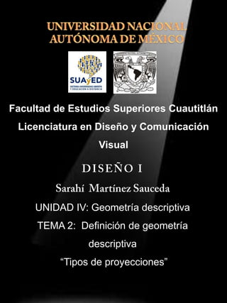 Facultad de Estudios Superiores Cuautitlán
Licenciatura en Diseño y Comunicación
Visual
UNIDAD IV: Geometría descriptiva
TEMA 2: Definición de geometría
descriptiva
“Tipos de proyecciones”
27/Agosto/2013
 