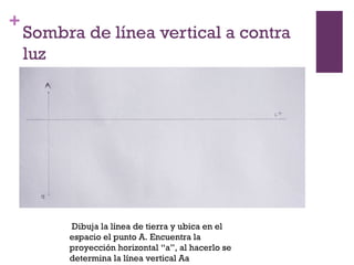 +

Sombra de línea vertical a contra
luz

Dibuja la línea de tierra y ubica en el
espacio el punto A. Encuentra la
proyección horizontal “a”, al hacerlo se
determina la línea vertical Aa

 