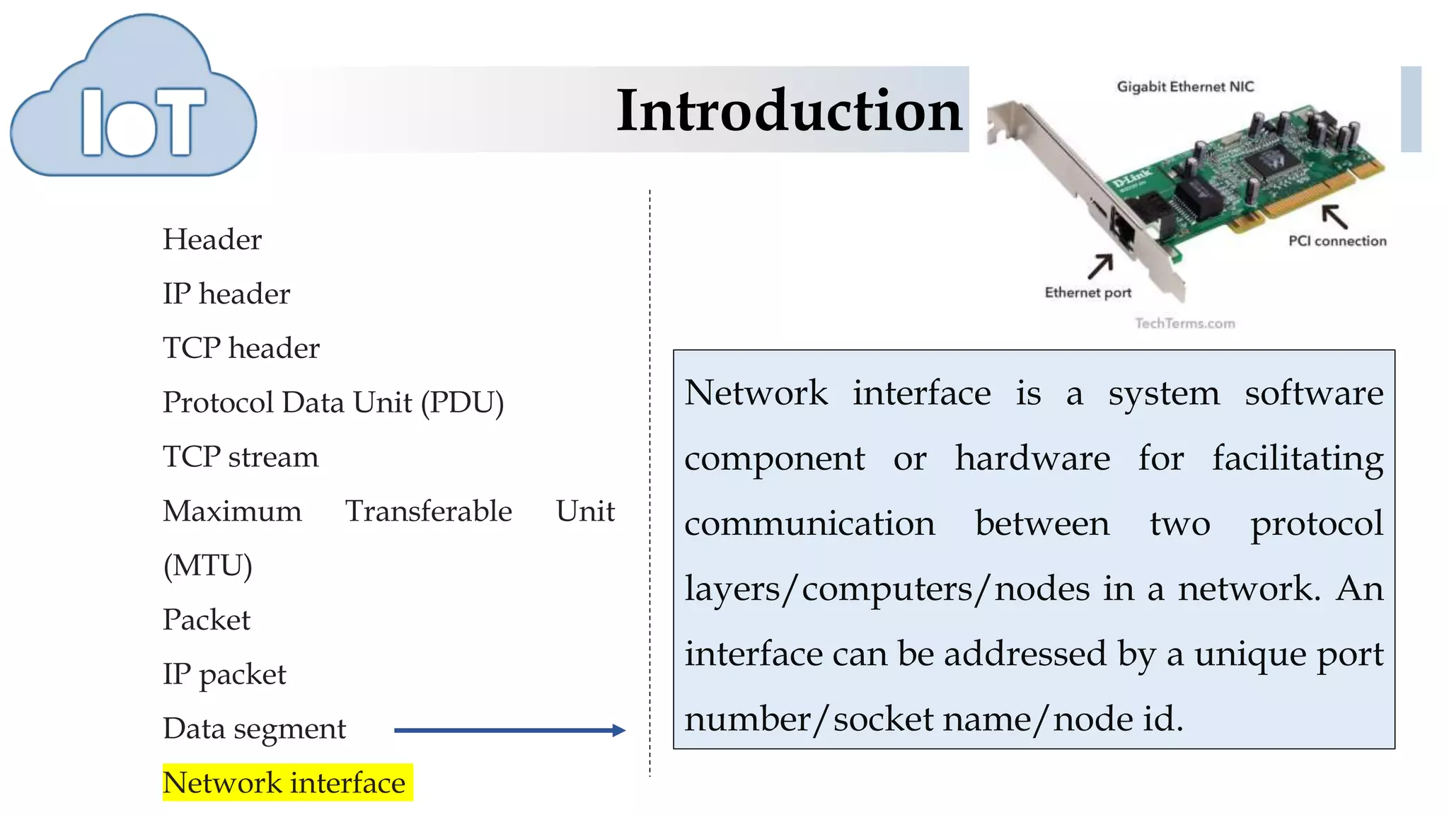 Introduction
Header
IP header
TCP header
Protocol Data Unit (PDU)
TCP stream
Maximum Transferable Unit
(MTU)
Packet
IP packet
Data segment
Network interface
Network interface is a system software
component or hardware for facilitating
communication between two protocol
layers/computers/nodes in a network. An
interface can be addressed by a unique port
number/socket name/node id.
 