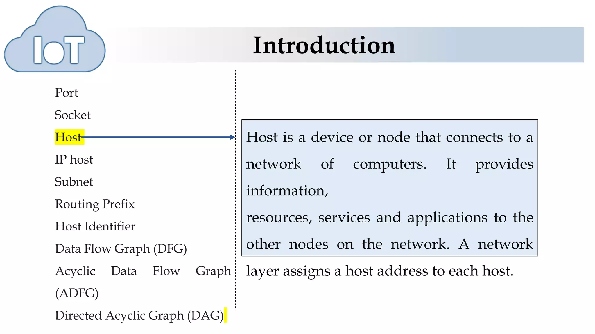 Introduction
Port
Socket
Host
IP host
Subnet
Routing Prefix
Host Identifier
Data Flow Graph (DFG)
Acyclic Data Flow Graph
(ADFG)
Directed Acyclic Graph (DAG)
Host is a device or node that connects to a
network of computers. It provides
information,
resources, services and applications to the
other nodes on the network. A network
layer assigns a host address to each host.
 