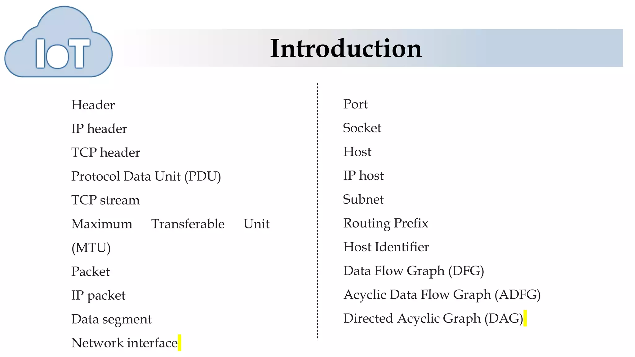 Introduction
Header
IP header
TCP header
Protocol Data Unit (PDU)
TCP stream
Maximum Transferable Unit
(MTU)
Packet
IP packet
Data segment
Network interface
Port
Socket
Host
IP host
Subnet
Routing Prefix
Host Identifier
Data Flow Graph (DFG)
Acyclic Data Flow Graph (ADFG)
Directed Acyclic Graph (DAG)
 
