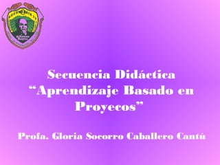 Secuencia Didáctica “Aprendizaje Basado en Proyecos”  Profa. Gloria Socorro Caballero Cantú 
