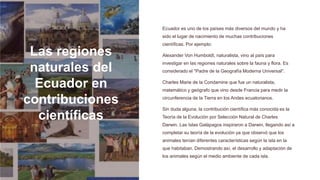 Las regiones
naturales del
Ecuador en
contribuciones
científicas
Ecuador es uno de los países más diversos del mundo y ha
sido el lugar de nacimiento de muchas contribuciones
científicas. Por ejemplo:
Alexander Von Humboldt, naturalista, vino al país para
investigar en las regiones naturales sobre la fauna y flora. Es
considerado el "Padre de la Geografía Moderna Universal".
Charles Marie de la Condamine que fue un naturalista,
matemático y geógrafo que vino desde Francia para medir la
circunferencia de la Tierra en los Andes ecuatorianos.
Sin duda alguna, la contribución científica más conocida es la
Teoría de la Evolución por Selección Natural de Charles
Darwin. Las Islas Galápagos inspiraron a Darwin, llegando así a
completar su teoría de la evolución ya que observó que los
animales tenían diferentes características según la isla en la
que habitaban. Demostrando así, el desarrollo y adaptación de
los animales según el medio ambiente de cada isla.
 