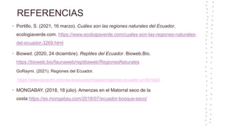 REFERENCIAS
• Portillo, S. (2021, 16 marzo). Cuáles son las regiones naturales del Ecuador.
ecologiaverde.com. https://www.ecologiaverde.com/cuales-son-las-regiones-naturales-
del-ecuador-3269.html
• Biowed. (2020, 24 diciembre). Reptiles del Ecuador. Bioweb.Bio.
https://bioweb.bio/faunaweb/reptiliaweb/RegionesNaturales
GoRaymi. (2021). Regiones del Ecuador.
https://www.goraymi.com/es-ececuador/mapas/regiones-ecuador-a14b1dja3
• MONGABAY. (2018, 18 julio). Amenzas en el Matorral seco de la
costa https://es.mongabay.com/2018/07/ecuador-bosque-seco/
 