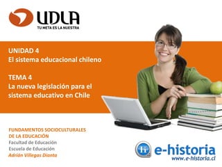 UNIDAD 4
El sistema educacional chileno
TEMA 4
La nueva legislación para el
sistema educativo en Chile
FUNDAMENTOS SOCIOCULTURALES
DE LA EDUCACIÓN
Facultad de Educación
Escuela de Educación
Adrián Villegas Dianta
 
