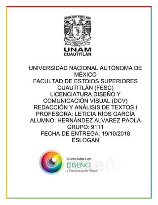 UNIVERSIDAD NACIONAL AUTÓNOMA DE
MÉXICO
FACULTAD DE ESTDIOS SUPERIORES
CUAUTITLÁN (FESC)
LICENCIATURA DISEÑO Y
COMUNICACIÓN VISUAL (DCV)
REDACCIÓN Y ANÁLISIS DE TEXTOS I
PROFESORA: LETICIA RÍOS GARCÍA
ALUMNO: HERNÁNDEZ ALVAREZ PAOLA
GRUPO: 9111
FECHA DE ENTREGA: 19/10/2018
ESLOGAN
 