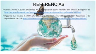 REFERENCIAS
• García-Astillero, A. (2019, 28 octubre). Por qué el agua es un recurso renovable pero limitado. Recuperado de
https://www.ecologiaverde.com/por-que-el-agua-es-un-recurso-renovable-pero-limitado-1449.html
• Pipparola, S., y Medina, B. (2020). ¿Por qué el agua es un recurso renovable pero limitado? Recuperado 13 de
septiembre de 2021, de https://circulonatural.com/por-que-el-agua-es-un-recurso-renovable-pero-limitado/
 