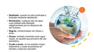 • Destilada: cuando ha sido purificada o
limpiada mediante destilación.
• Residuales: cualquier tipo de agua
cuya calidad está afectada
negativamente por la influencia del
ser humano.
• Negras: contaminadas con heces u
orina.
• Grises: también conocida como agua
usada, es aquella que proviene del uso
doméstico.
• Cruda o bruta: no ha recibido ningún
tratamiento y suele encontrarse en
fuentes y reservas naturales.
 
