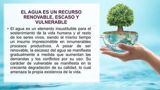 EL AGUA ES UN RECURSO
RENOVABLE, ESCASO Y
VULNERABLE
• El agua es un elemento insustituible para el
sostenimiento de la vida humana y el resto
de los seres vivos, siendo al mismo tiempo
un insumo imprescindible en innumerables
procesos productivos. A pesar de ser
renovable, la escasez del agua se manifiesta
gradualmente a medida que aumentan las
demandas y los conflictos por su uso. Su
carácter de vulnerable se manifiesta en la
creciente degradación de su calidad, lo cual
amenaza la propia existencia de la vida.
 