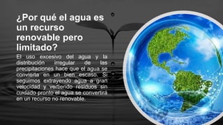 ¿Por qué el agua es
un recurso
renovable pero
limitado?
El uso excesivo del agua y la
distribución irregular de las
precipitaciones hace que el agua se
convierta en un bien escaso. Si
seguimos extrayendo agua a gran
velocidad y vertiendo residuos sin
cuidado pronto el agua se convertirá
en un recurso no renovable.
 