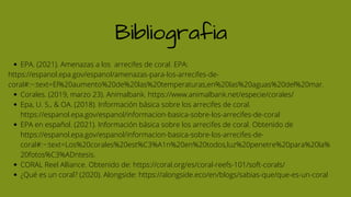 Bibliografia
EPA. (2021). Amenazas a los arrecifes de coral. EPA:
Corales. (2019, marzo 23). Animalbank. https://www.animalbank.net/especie/corales/
Epa, U. S., & OA. (2018). Información básica sobre los arrecifes de coral.
https://espanol.epa.gov/espanol/informacion-basica-sobre-los-arrecifes-de-coral
EPA en español. (2021). Información básica sobre los arrecifes de coral. Obtenido de
https://espanol.epa.gov/espanol/informacion-basica-sobre-los-arrecifes-de-
coral#:~:text=Los%20corales%20est%C3%A1n%20en%20todos,luz%20penetre%20para%20la%
20fotos%C3%ADntesis.
CORAL Reel Alliance. Obtenido de: https://coral.org/es/coral-reefs-101/soft-corals/
¿Qué es un coral? (2020). Alongside: https://alongside.eco/en/blogs/sabias-que/que-es-un-coral
https://espanol.epa.gov/espanol/amenazas-para-los-arrecifes-de-
coral#:~:text=El%20aumento%20de%20las%20temperaturas,en%20las%20aguas%20del%20mar.
 