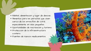 Hábitat, alimentación y lugar de desove.
Alimentos para las personas que viven
cerca de los arrecifes de coral,
especialmente, en islas pequeñas.
Oportunidades de recreación y turismo.
Protección de la infraestructura
costera.
Fuentes de nuevos medicamentos.
 